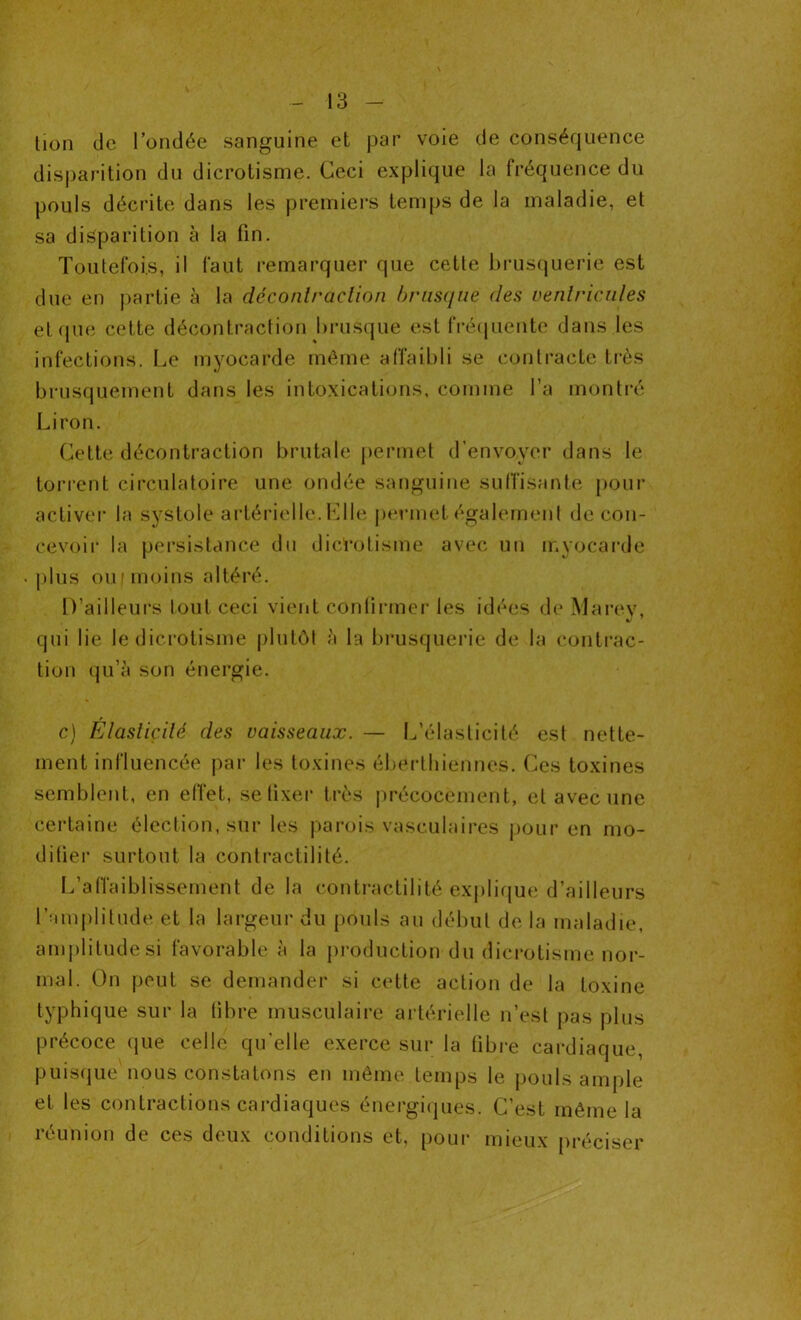 tion de l’ondée sanguine et par voie de conséquence disparition du dicrotisme. Ceci explique la fréquence du pouls décrite dans les premiers temps de la maladie, et sa disparition à la fin. Toutefois, il faut remarquer que cette brusquerie est due en partie à la déconlraclion brusque des ventricules et que cette décontraction brusque est fréquente dans les infections. Le myocarde même affaibli se contracte très brusquement dans les intoxications, comme l’a montré Liron. Cette décontraction brutale permet d’envoyer dans le torrent circulatoire une ondée sanguine suffisante pour activer la systole artérielle. Elle permet également de con- cevoir la persistance du dicrotisme avec un myocarde plus ou i moins altéré. D’ailleurs tout ceci vient confirmer les idées de Marev, qui lie le dicrotisme plutôt à la brusquerie de la contrac- tion qu’à son énergie. c) Elasticité des vaisseaux. — L’élasticité est nette- ment influencée par les toxines éberthiennes. Ces toxines semblent, en effet, se fixer très précocement, et avec une certaine élection, sur les parois vasculaires pour en mo- difier surtout la contractilité. L’affaiblissement de la contractilité explique d’ailleurs l’amplitude et la largeur du pouls au début de la maladie, amplitude si favorable à la production du dicrotisme nor- mal. On peut se demander si cette action de la toxine typhique sur la libre musculaire artérielle n’est pas plus précoce que celle qu'elle exerce sur la fibre cardiaque, puisque nous constatons en même temps le pouls ample et les contractions cardiaques énergiques. C’est même la réunion de ces deux conditions et, pour mieux préciser