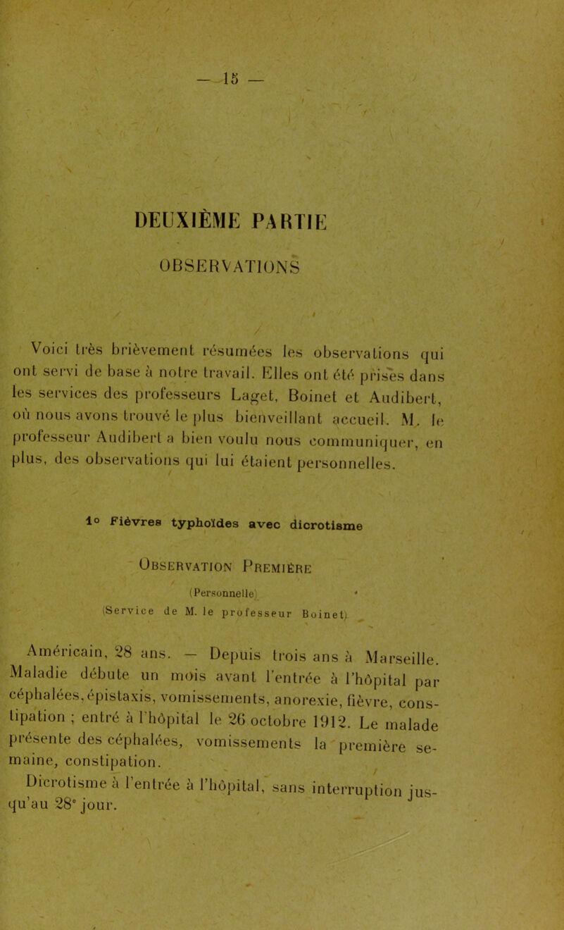 DEUXIÈME PARTIE OBSERVATIONS Voici très brièvement résumées les observations qui ont servi de base à notre travail. PDIles ont été prises dans les services des professeurs Laget, Boinet et Audibert, où nous avons trouvé le plus bienveillant accueil. M. le professeur Audibert a bien voulu nous communiquer, en plus, des observations qui lui étaient personnelles. 1° Fièvres typhoïdes avec dicrotisme Observation Première (Personnelle) ' (Service de M. le professeur Boinet) Américain, 28 ans. — Depuis trois ans à xMarseille. Maladie débute un mois avant l’entrée à l’hôpital par céphalées,épistaxis, vomissements, anorexie, fièvre, cons- tipation ; entré à l'hôpital le 26 octobre 1912. Le malade présente des céphalées, vomissements la première se- maine, constipation. Dicrotisme a 1 entrée à l’hôpital, sans interruption jus- qu’au 28e jour.