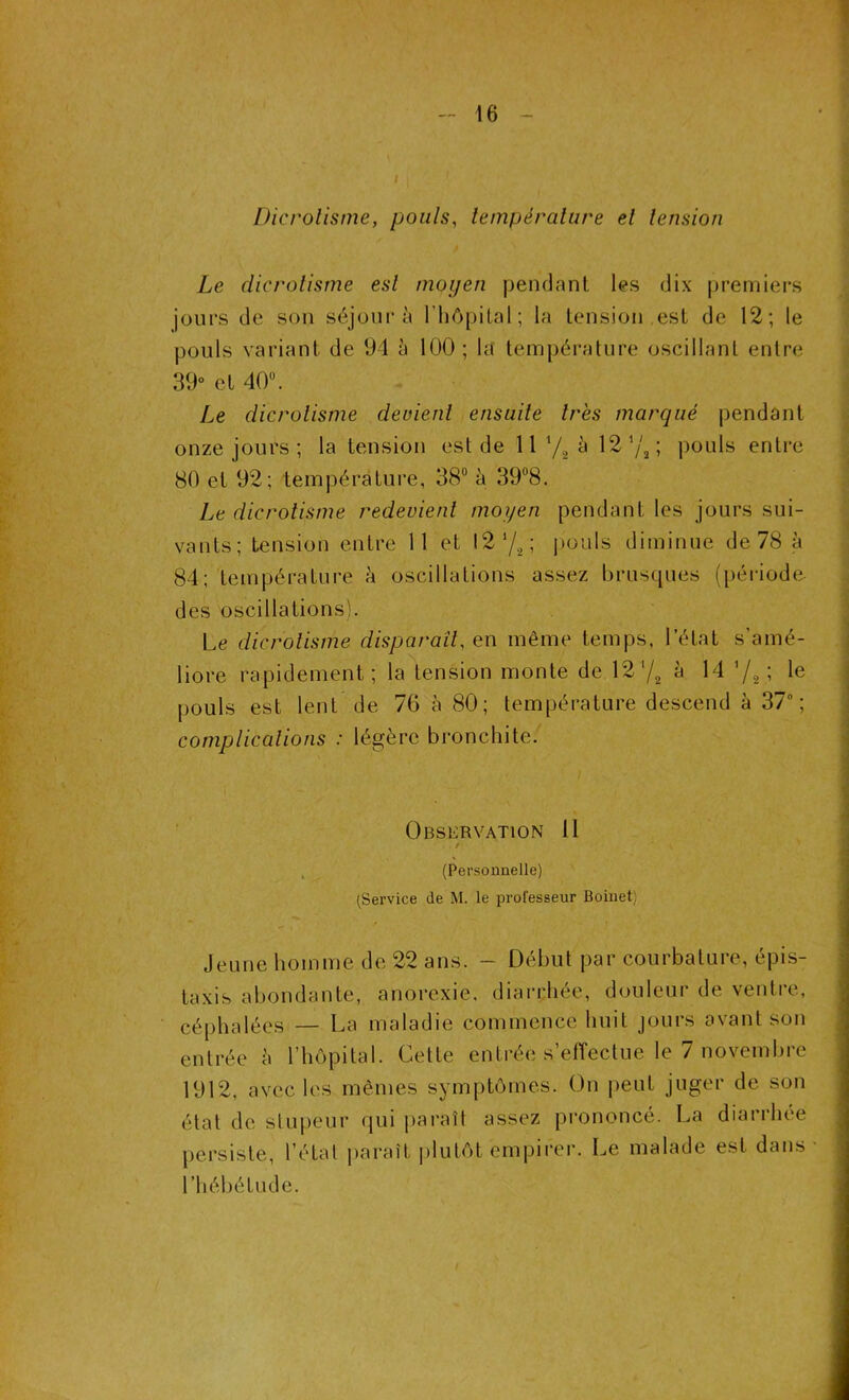 Dicrolisme, pouls, température et tension Le dicrolisme est moyen pendant les dix premiers jours de son séjour à l’hôpital; la tension ,est de 12; le pouls variant de 94 à 100; la température oscillant entre 39° et 40°. Le dicrolisme devient ensuite très marqué pendant onze jours ; la tension est de 11 */8 à 12 7,; pouls entre 80 et 92; température, 38° à 39°8. Le dicrotisme redevient moyen pendant les jours sui- vants; tension entre 11 et 12 ’/, ; pouls diminue de 78 à 84; température à oscillations assez brusques (période- des oscillations). Le dicrolisme disparaît, en même temps, l’état s'amé- liore rapidement; la tension monte de 12 ‘/2 à 14 '/2 ; le pouls est lent de 76 à 80; température descend à 37°; complications : légère bronchite. Observation 11 / ' \ (Personnelle) (Service de M. le professeur Boinet) Jeune homme de 22 ans. - Début par courbature, épis- taxis abondante, anorexie, diarrhée, douleur de ventre, céphalées — La maladie commence huit jours avant son entrée è l’hôpital. Cette entrée s’effectue le 7 novembre 1912, avec les mêmes symptômes. On peut juger de son état de stupeur qui paraît assez prononcé. La diarrhée persiste, l’état paraît plutôt empirer. Le malade est dans • l’hébétude.