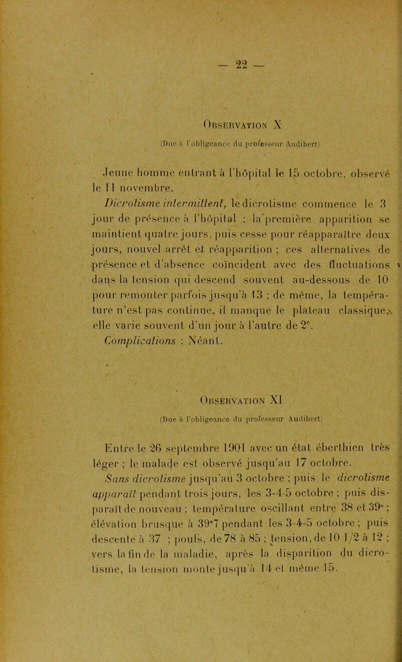 Observation X (Due à l’obligeance du professeur Audibert) Jeune homme entrant à l’hôpital 1-e 15 octobre, observé le 11 novembre. Dicrotisine intermittent, ledicrotisine commence le 3 jour de présence à l’hôpital ; la première apparition se maintient quatre jours, puis cesse pour réapparaître deux jours, nouvel arrêt et réapparition ; ces alternatives de (présence et d’absence coïncident avec des fluctuations » dans la tension qui descend souvent au-dessous de 10 pour remonter parfois jusqu’à 13 ; de même, la tempéra- ture n’est pas continue, il manque le plateau classique,*, elle varie souvent d’un jour à l’autre de 2°. Complications : Néant. Observation XI (Due à l’obligeance du professeur Audibert) ■ : Entre le 26 septembre 1901 avec un état éberthien très léger ; le malade est observé jusqu’au 17 octobre. Sans clicrolisme jusqu’au 3 octobre ; puis le dicrotisine apparaît pendant trois jours, les 3-4-5 octobre ; puis dis- paraît de nouveau ; température oscillant entre 38 et 39° ; élévation brusque à 39°7 pendant les 3-4-5 octobre; puis descente à 37 ; pouls, de 78 à 85 ; pension, de 10 1/2 à 12 ; j vers la fin de la maladie, après la disparition du dicro- tisme, la tension monte jusqu’à 14 et même 15.