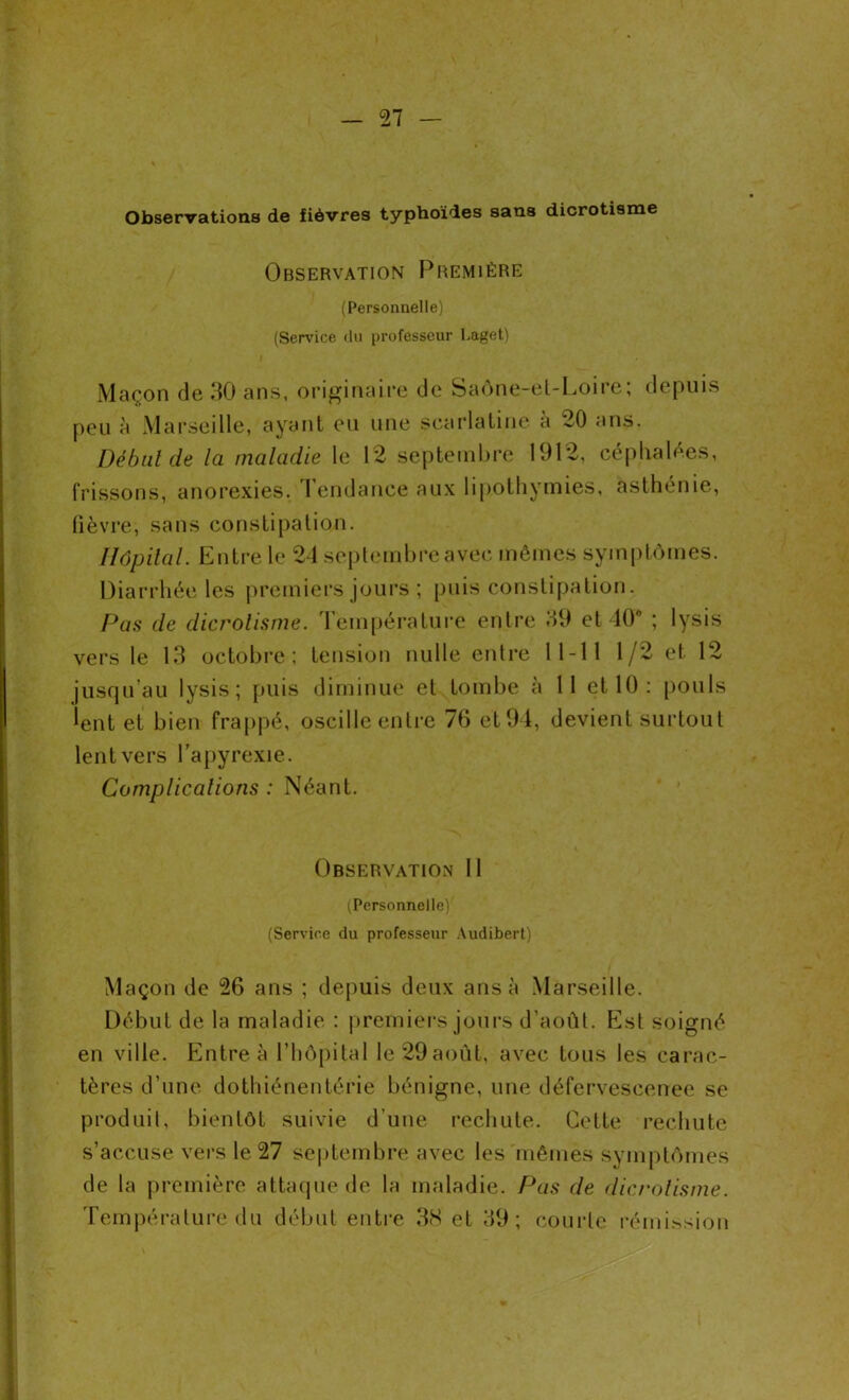 Observations de fièvres typhoïdes sans dicrotisme Observation Première (Personnelle) (Service «In professeur Laget) Maçon de 30 ans, originaire de Saône-el-Loire; depuis peu à Marseille, ayant eu une scarlatine à 20 ans. Début de la maladie le 12 septembre 1912, céphalées, frissons, anorexies. Tendance aux lipothymies, asthénie, fièvre; sans constipation. Hôpital. Entre le 24 septembre avec mêmes symptômes. Diarrhée les premiers jours ; puis constipation. Pas de dicrotisme. Température entre 39 et 40° ; lysis vers le 13 octobre ; tension nulle entre 11-11 1/2 et 12 jusqu’au lysis; puis diminue et tombe à 11 et 10: pouls lent et bien frappé, oscille entre 76 et 94, devient surtout lent vers l’apyrexie. Complications : Néant. Observation II (Personnelle) (Service du professeur Audibert) Maçon de 26 ans ; depuis deux ans à Marseille. Début de la maladie : premiers jours d’août. Est soigné en ville. Entre à l’hôpital le 29août, avec tous les carac- tères d’une dothiénentérie bénigne, une défervescenee se produit, bientôt suivie d’une rechute. Cette rechute s’accuse vers le 27 septembre avec les mêmes symptômes de la première attaque de la maladie. Pas de dicrotisme. Température du début entre 38 et 39; courte rémission