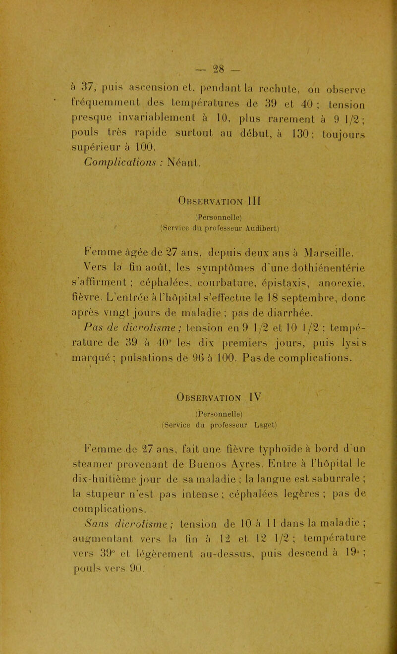 à 37, puis ascension et, pendant la rechute, on observe fréquemment des températures de 39 et 40 ; tension presque invariablement à 10, plus rarement à 9 1/2; pouls très rapide surtout au début, à 130; toujours supérieur à 100. Complications : Néant. Observation III (Personnelle) (Service du professeur Audiberl) Femme âgée de 27 ans, depuis deux ans à Marseille. Vers la fin août, les symptômes d’une dothiénentérie s’affirment ; céphalées, courbature, épistaxis, anorexie, fièvre. L’entrée à l’hôpital s’effectue le 18 septembre, donc après vingt jours de maladie ; pas de diarrhée. Pas de dicrolisme ; tension en 9 1/2 et 10 1/2 ; tempé- rature de 39 à 40° les dix premiers jours, puis lysis marqué; pulsations de 90 à 100. Pas de complications. Observation IV (Personnelle) (Service du professeur Laget) Femme de 27 ans, fait une fièvre typhoïde à bord d’un steamer provenant de Buenos Ayres. Entre à l’hôpital le dix-huitième jour de sa maladie ; la langue est saburrale ; la stupeur n’est pas intense; céphalées légères; pas de complications. Sans dicrotisme ; tension de 10 à 11 dans la maladie ; augmentant vers la lin à 12 et 12 1/2; température vers 39° et légèrement au-dessus, puis descend à 19° ; pouls vers 90.