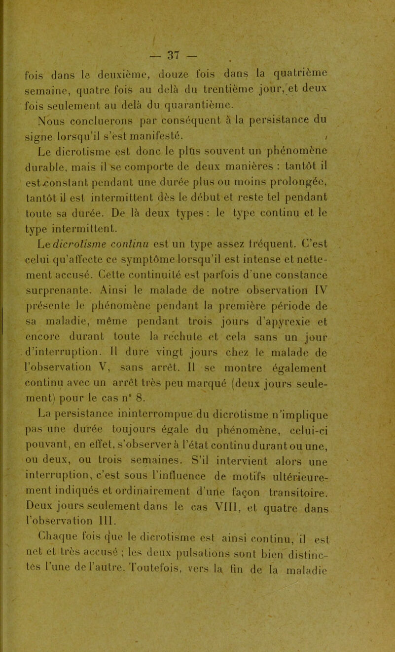 I — 37 — fois dans le deuxième, douze fois dans la quatrième semaine, quatre fois au delà du trentième jour, et deux fois seulement au delà du quarantième. Nous concilierons par conséquent à la persistance du signe lorsqu’il s’est manifesté. / Le dicrotisme est donc le plus souvent un phénomène durable, mais il se comporte de deux manières : tantôt il est-constant pendant une durée plus ou moins prolongée, tantôt il est intermittent dès le début et reste tel pendant toute sa durée. De là deux types : le type continu et le type intermittent. Le dicrotisme continu est un type assez iréquent. C’est celui qu’affecte ce symptôme lorsqu’il est intense et nette- ment accusé. Cette continuité est parfois d’une constance surprenante. Ainsi le malade de notre observation IV présente le phénomène pendant la première période de sa maladie, même pendant trois jours d’apyrexie et encore durant toute la rechute et cela sans un jour d’interruption. Il dure vingt jours chez le malade de l’observation V, sans arrêt. Il se montre également continu avec un arrêt très peu marqué (deux jours seule- ment) pour le cas n° 8. La persistance ininterrompue du dicrotisme n’implique pas une durée toujours égale du phénomène, celui-ci pouvant, en effet, s’observer à l’état continu durant ou une, ou deux, ou trois semaines. S’il intervient alors une interruption, c’est sous l’influence de motifs ultérieure- ment indiqués et ordinairement d’une façon transitoire. Deux jours seulement dans le cas VIII, et quatre dans l’observation 111. Chaque fois que le dicrotisme est ainsi continu, il est lu t et ties accuse , les deux pulsations sont bien distinc- tes 1 une de 1 autre. Toutefois, vers la tin de la maladie