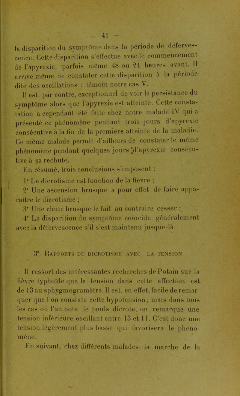 l la disparition du symptôme dans la période de déferves- cence. Cette disparition s’effectue avec le commencement de l’apyrexie, parfois même 48 ou 24 heures avant. 11 arrive même de constater cette disparition a la période dite des oscillations : témoin notre cas V. 11 est, par contre, exceptionnel de voir la persistance du symptôme alors que l’apyrexie est atteinte. Cette consta- tation a cependant été faite chez notre malade IV qui a présenté ce phénomène pendant trois jours d’apyrexie consécutive à la fin de la première atteinte de la maladie. Ce même malade permit d’ailleurs de constater le même phénomène pendant quelques jours 'd’apyrexie consécu- tive à sa rechute. En résumé, trois conclusions s’imposent : 1° Le dierotisme est fonction de la fièvre ; 2° Une ascension brusque a pour effet de faire appa- raître le dierotisme ; 3* Une chute brusque le fait au contraire cesser ; 4° La disparition du symptôme coïncide généralement avec la défervescence s’il s’est maintenu jusque là. 3° Rapports du dicrotisme avec la tension 11 ressort des intéressantes recherches de Potain sur la fièvre typhoïde que la tension dans cette affection est de 13 au sphygmogramètre. Il est. en effet, facile de remar- quer que l’on constate cette hypotension; mais dans tous les cas où l’on note le pouls dicrote, on remarque une tension inférieure oscillant entre 13 et 11. C’est donc une tension légèrement plus basse qui favorisera le phéno- mène. En suivant, chez différents malades, la marche de la