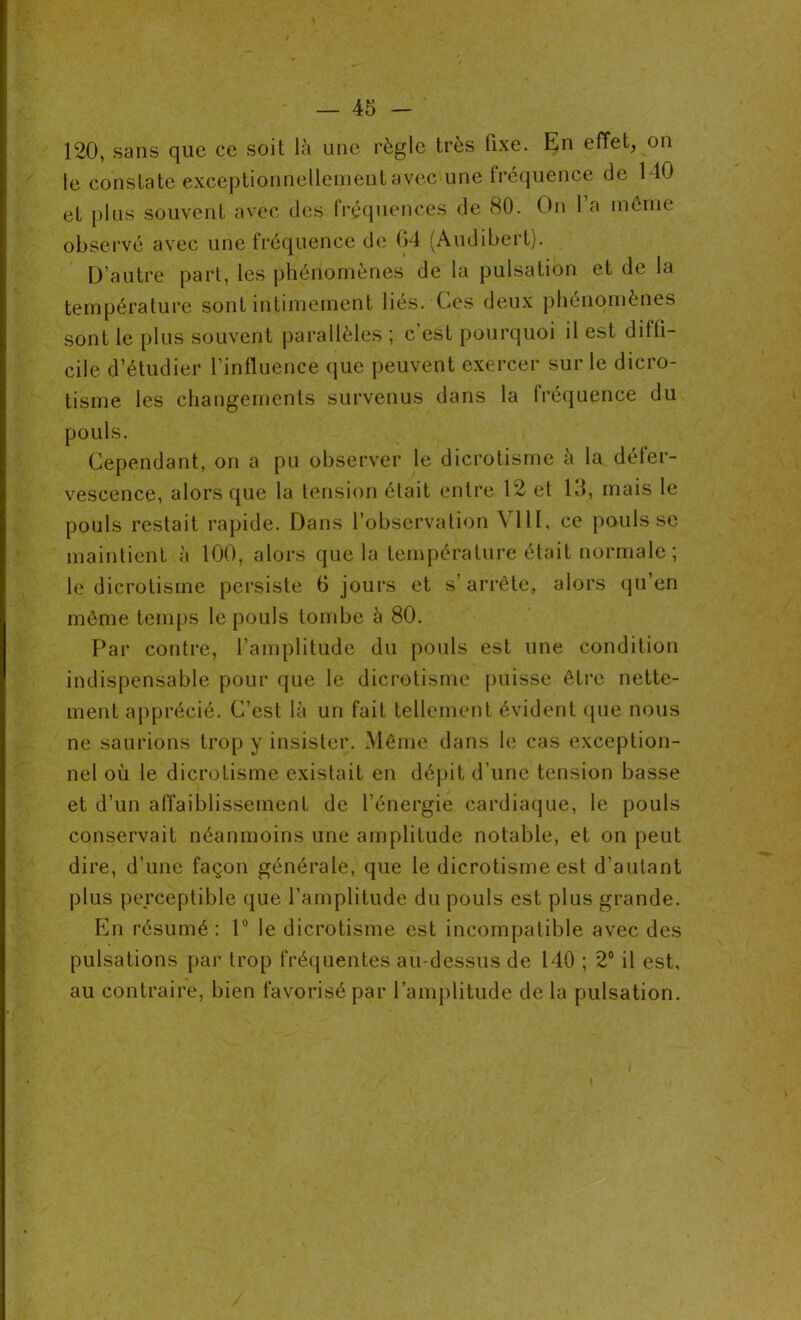 120, sans que ce soit là une règle très fixe. En effet, on le constate exceptionnellement avec une fréquence de MO et plus souvent avec des fréquences de 80. On 1 a môme observé avec une fréquence de 04 (Audibert). D’autre part, les phénomènes de la pulsation et de la température sont intimement liés. Ces deux phénomènes sont le plus souvent parallèles ; c est pourquoi il est diffi- cile d’étudier l’influence que peuvent exercer sur le dicro- tisme les changements survenus dans la fréquence du pouls. Cependant, on a pu observer le dicrotisme à la défer- vescence, alors que la tension était entre 12 et 13, mais le pouls restait rapide. Dans l’observation VIII, ce pouls se maintient à 100, alors que la température était normale ; le dicrotisme persiste 6 jours et s’arrête, alors qu’en même temps le pouls tombe à 80. Par contre, l’amplitude du pouls est une condition indispensable pour que le dicrotisme puisse être nette- ment apprécié. C’est là un fait tellement évident que nous ne saurions trop y insister. Même dans le cas exception- nel où le dicrotisme existait en dépit d’une tension basse et d’un affaiblissement de l’énergie cardiaque, le pouls conservait néanmoins une amplitude notable, et on peut dire, d'une façon générale, que le dicrotisme est d’autant plus perceptible que l’amplitude du pouls est plus grande. En résumé: 1° le dicrotisme est incompatible avec des pulsations par trop fréquentes au-dessus de 140 ; 2° il est, au contraire, bien favorisé par l’amplitude de la pulsation.