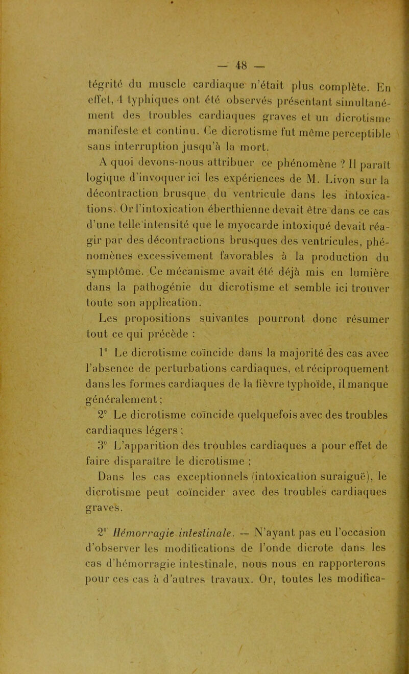 s — 48 — tégrité du muscle cardiaque n’était plus complète. En effet, 4 typhiques ont été observés présentant simultané- ment des troubles cardiaques graves et un dicrotisme manifeste et continu. Ce dicrotisme fut même perceptible sans interruption jusqu’à la mort. A quoi devons-nous attribuer ce phénomène ? Il paraît logique d’invoquer ici les expériences de M. Livon sur la décontraction brusque du ventricule dans les intoxica- tions. Or l’intoxication éberthienne devait être dans ce cas d’une telle intensité que le myocarde intoxiqué devait réa- gir par des décontractions brusques des ventricules, phé- nomènes excessivement favorables à la production du symptôme. Ce mécanisme avait été déjà mis en lumière dans la pathogénie du dicrotisme et semble ici trouver toute son application. Les propositions suivantes pourront donc résumer tout ce qui précède : 1° Le dicrotisme coïncide dans la majorité des cas avec l’absence de perturbations cardiaques, et réciproquement dans les formes cardiaques de la lièvre typhoïde, il manque généralement ; 2° Le dicrotisme coïncide quelquefois avec des troubles cardiaques légers ; 3° L’apparition des troubles cardiaques a pour effet de faire disparaître le dicrotisme ; Dans les cas exceptionnels (intoxication suraiguë), le dicrotisme peut coïncider avec des troubles cardiaques graves. 2° Hémorragie intestinale. — N’ayant pas eu l’occasion d’observer les modifications de fonde dicrote dans les cas d’hémorragie intestinale, nous nous en rapporterons pour ces cas à d’autres travaux. Or, toutes les modifica-