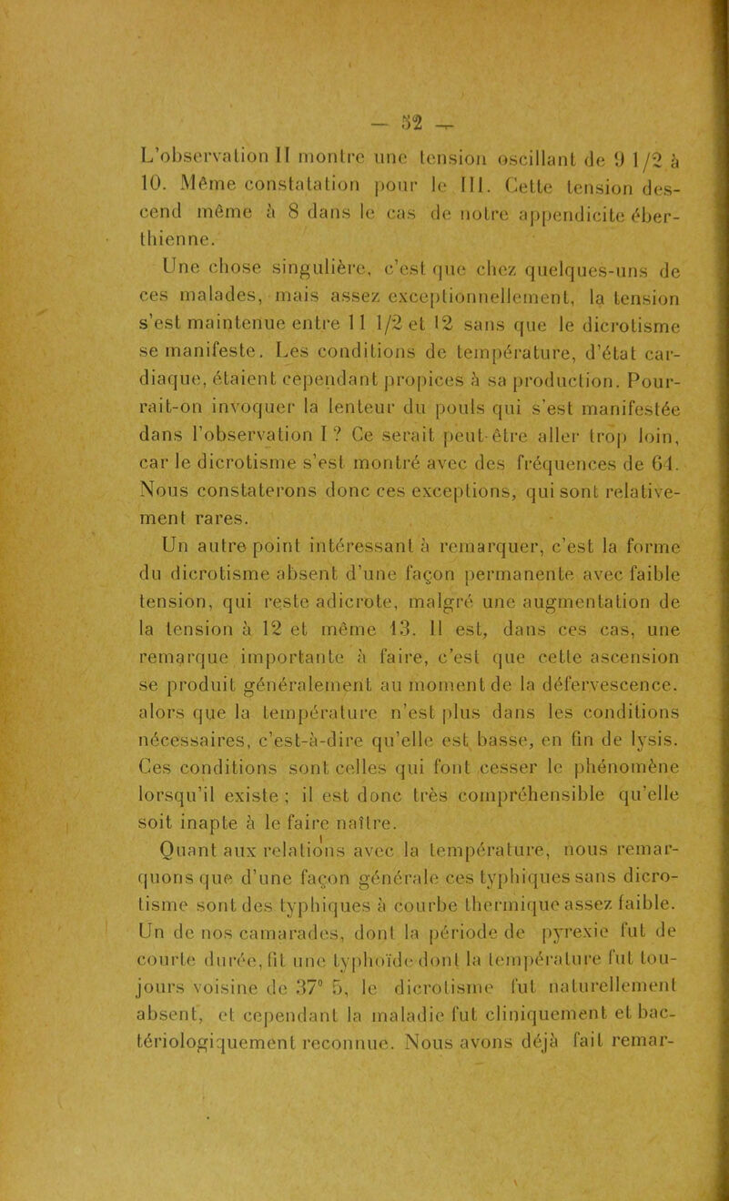 L'observation II montre une tension oscillant de 9 1/2 à 10. Même constatation pour le NI. Cette tension des- cend même à 8 dans le cas de notre appendicite éber- thienne. Une chose singulière, c’est que chez quelques-uns de ces malades, mais assez exceptionnellement, la tension s’est maintenue entre 11 1/2 et 12 sans que le dicrotisme se manifeste. Les conditions de température, d'état car- diaque, étaient cependant propices à sa production. Pour- rait-on invoquer la lenteur du pouls qui s’est manifestée dans l’observation I? Ce serait peut-être aller trop loin, car le dicrotisme s’est montré avec des fréquences de 64. Nous constaterons donc ces exceptions, qui sont relative- ment rares. Un autre point intéressant à remarquer, c’est la forme du dicrotisme absent d’une façon permanente avec faible tension, qui reste adicrote, malgré une augmentation de la tension à 12 et même 13. 11 est, dans ces cas, une remarque importante à faire, c’est que cette ascension se produit généralement au moment de la défervescence, alors que la température n’est plus dans les conditions nécessaires, c’est-à-dire qu’elle est basse, en fin de lysis. Ces conditions sont celles qui font cesser le phénomène lorsqu’il existe ; il est donc très compréhensible qu’elle soit inapte à le faire naître. Quant aux relations avec la température, nous remar- quons que d’une façon générale ces typhiques sans dicro- tisme sont des typhiques à courbe thermique assez faible. Un de nos camarades, dont la période de pyrexie lut de courte durée, lit une typhoïde dont la température lut tou- jours voisine de 37° 5, le dicrotisme fut naturellement absent, et cependant la maladie fut cliniquement et bac- tériologiquemcnt reconnue. Nous avons déjà fait remar-