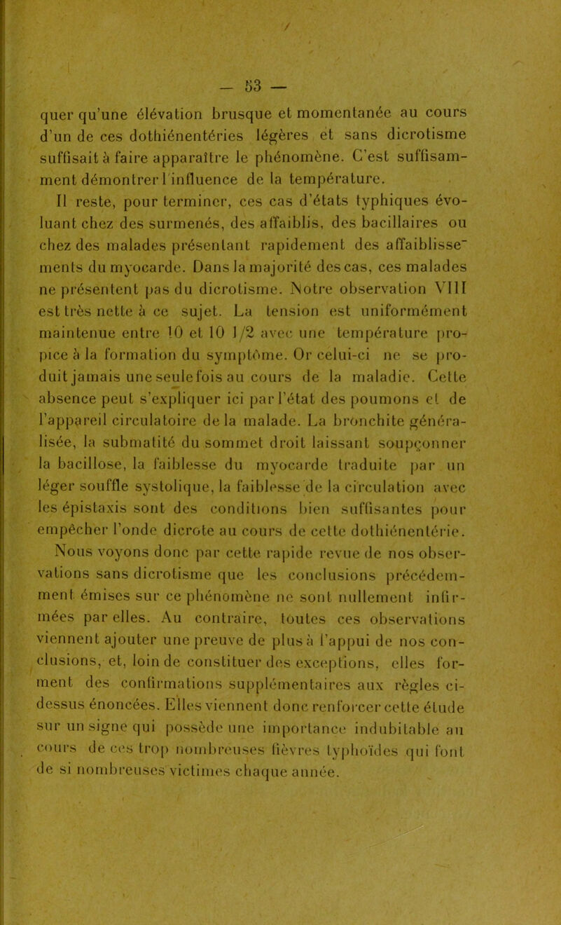 / - 53 — quer qu’une élévation brusque et momentanée au cours d’un de ces dothiénentéries légères et sans dicrotisme suffisait à faire apparaître le phénomène. C’est suffisam- ment démontrer l'influence de la température. Il reste, pour terminer, ces cas d’états typhiques évo- luant chez des surmenés, des affaiblis, des bacillaires ou chez des malades présentant rapidement des affaiblisse- ments du myocarde. Dans la majorité des cas, ces malades ne présentent pas du dicrotisme. Notre observation VIII est très nette à ce sujet. La tension est uniformément maintenue entre 10 et 10 1/2 avec une température pro- pice à la formation du symptôme. Or celui-ci ne se pro- duit jamais une seulefois au cours de la maladie. Cette absence peut s’expliquer ici par l’état des poumons et de l’appareil circulatoire delà malade. La bronchite généra- lisée, la submatité du sommet droit laissant soupçonner la bacillose, la faiblesse du myocarde traduite par un léger souffle systolique, la faiblesse de la circulation avec les épistaxis sont des conditions bien suffisantes pour empêcher l’onde dicrote au cours de cette dothiénentérie. Nous voyons donc par cette rapide revue de nos obser- vations sans dicrotisme que les conclusions précédem- ment émises sur ce phénomène ne sont nullement infir- mées par elles. Au contraire, toutes ces observations viennent ajouter une preuve de plus à l’appui de nos con- clusions, et, loin de constituer des exceptions, elles for- ment des confirmations supplémentaires aux règles ci- dessus énoncées. Elles viennent donc renforcer cette étude sur un signe qui possède une importance indubitable au cours de ces trop nombreuses fièvres typhoïdes qui font de si nombreuses victimes chaque année.