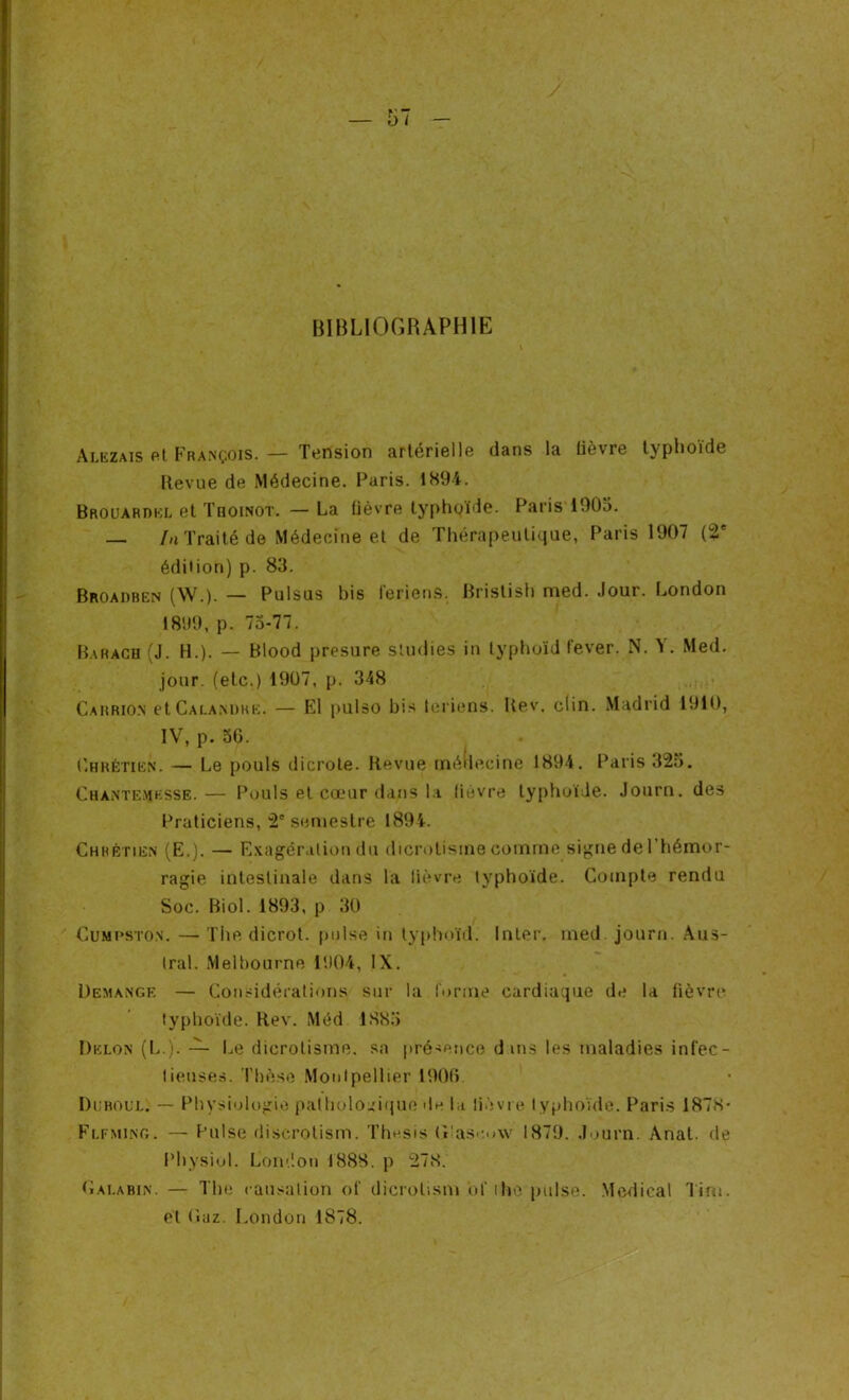 BIBLIOGRAPHIE Alezais et François. — Tension artérielle dans la lièvre typhoïde Revue de Médecine. Paris. 1894. Brouardel et Thoinot. — La fièvre typhoïde. Paris 1905. — In Traité de Médecine et de Thérapeutique, Paris 1907 (2e édition) p. 83. Broadben (W.). — Pulsus bis feriens. Bristish med. Jour. London 1899, p. 75-77. Barach (J. H.). — Blood presure studies in typhoïd lever. N. Y. Med. jour, (etc.) 1907, p. 348 Carrion et Calamihe. — El pulso bis leriens. Rev. clin. Madrid 1910, IV, p. 56. Chrétien. — Le pouls dicrote. Revue médecine 1894. Paris 325. Chantemksse.— Pouls et cœur dans la fièvre typhoïde. Journ. des Praticiens, 2e semestre 1894. Chrétien (E.). — Exagération du dicrotisine comme signe de 1 hémor- ragie intestinale dans la lièvre typhoïde. Compte rendu Soc. Biol. 1893, p 30 Cumpston. — The dicrot. puise in typhoïd. Inter, med journ. Aus- tral. Melbourne 1904, IX. Démangé — Considérations sur la forme cardiaque de la lièvre typhoïde. Rev. Méd 1885 Delon (L.). — Le dicrotisine. sa présence d ms les maladies infec- tieuses. Thèse Montpellier 1906. Duboul. — Physiologie pathologique de la lièvre typhoïde. Paris 1878- Fleming. — Puise discrotism. The.sis (Tascovv 1879. Journ. Anat. de Physiol. London 1888. p 278. Cai.abin. — The causation of dicrotism of rhô puise. Medical Tim. et (îaz. London 1878.