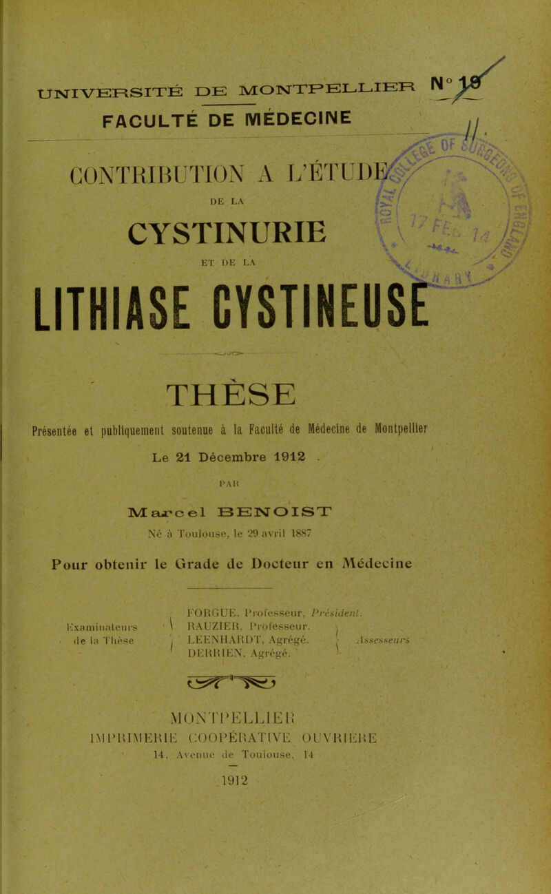 UNIVERSITÉ IDE MONTPELLIER FACULTÉ DE MÉDECINE Uf- //. CONTRIBUTION A L’ÉTU1)E : DE LA CYSTINURIE h l'.: „ f£p y-s1 y/ > ET DE LA LITHIASE GYSTINEUSE ,• Â V THÈSE Présentée et publiquement soutenue à la Faculté de Médecine de Montpellier Le 21 Décembre 1912 . PAH Marcel BENOIST Né à Toulouse, le 29 avril 1887 Pour obtenir le Grade de Docteur en Médecine Examinateurs de la Thèse \ FOUGUE, Professeur, Président. RAUZIER, Professeur. LEENHARDT, Agrégé. Assesseurs DERRIEN, Agrégé. MONTPELLIER IMPRIMERIE COOPÉRA T l V P O l! Y R1É R E 14. Avenue île Toulouse, 14 1912