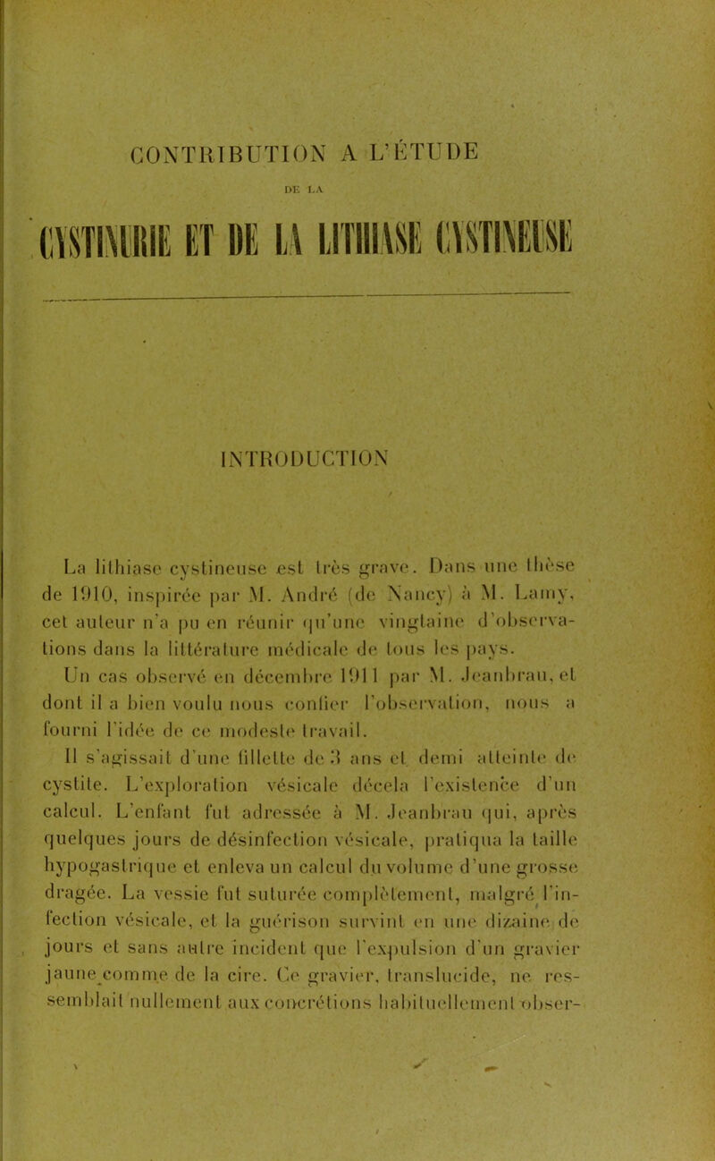 DE LA INTRODUCTION La lithiase cystineuse est très grave. Dans une thèse de 1910, inspirée par M. André (de Nancy) à M. Lamy, cet auteur n'a pu en réunir (ju’unc vingtaine d’observa- tions dans la littérature médicale de tous les pays. Un cas observé en décembre 1911 par M. Jeanbrau, et dont il a bien voulu nous confier l’observation, nous a fourni l’idée de ce modeste travail. Il s’agissait d’une tillette de d ans et demi atteinte de cystite. L’exploration vésicale décela l'existence d’un calcul. L’enfant fut adressée à M. Jeanbrau qui, après quelques jours de désinfection vésicale, pratiqua la taille hypogastrique et enleva un calcul du volume d’une grosse dragée. La vessie fut suturée complètement, malgré l'in- leclion vésicale, et la guérison survint en une dizaine, de jours et sans autre incident que l'expulsion d’un gravier jaune comme de la cire. Ce gravier, translucide, ne res- semblait nullement aux concrétions habituellement obser-