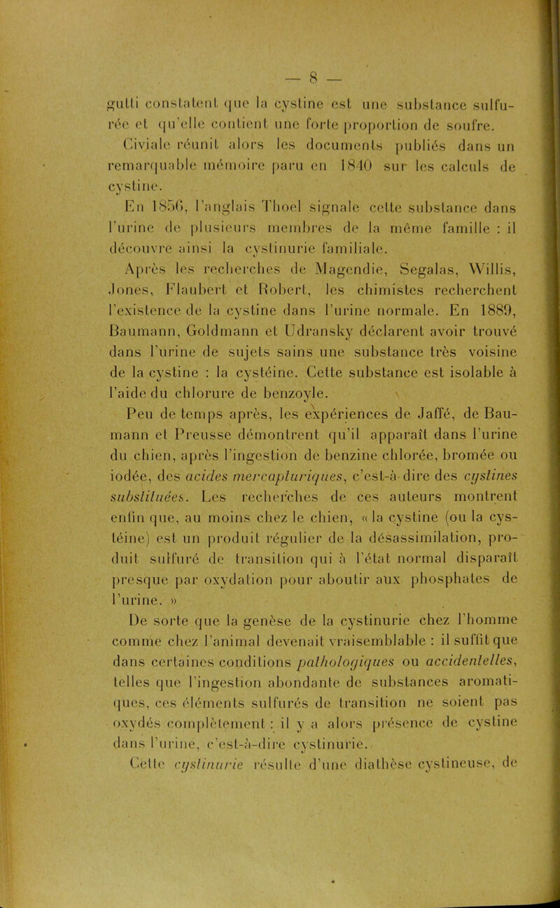 gulli constatent que la cystine est une substance sulfu- rée et qu'elle contient une forte proportion de soufre. Ci via le réunit alors les documents publiés dans un remarquable mémoire paru en 1840 sur les calculs de cystine. En 185G, l’anglais Tboel signale celte substance dans l'urine de plusieurs membres de la même famille : il découvre ainsi la cystinurie familiale. Après les re,cherches de Magendie, Segalas, Willis, Jones, Flaubert et Robert, les chimistes recherchent l’existence de la cystine dans l’urine normale. En 1889, Baumann, Goldmann et Udransky déclarent avoir trouvé dans l’urine de sujets sains une substance très voisine de la cystine : la cystéine. Cette substance est isolable à l’aide du chlorure de benzoyle. Peu de temps après, les expériences de Jaffé, de Bau- mann et Preusse démontrent qu’il apparaît dans Turine du chien, après l'ingestion de benzine chlorée, bromée ou iodée, des acides mercapturiques, c’est-à dire des cyslines substituées. Les recherches de ces auteurs montrent entiu que, au moins chez le chien, « la cystine (ou la cys- téine) est un produit régulier de la désassimilation, pro- duit sulfuré de transition qui à l étal normal disparaît presque par oxydation pour aboutir alix phosphates de l’urine. » De sorte que la genèse de la cystinurie chez l’homme comme chez l’animal devenait vraisemblable : il suffit que dans certaines conditions pathologiques ou accidentelles, telles que l’ingestion abondante de substances aromati- ques, ces éléments sulfurés de transition ne soient pas oxydés complètement : il y a alors présence de cystine dans l’urine, c’est-à-dire cystinurie. Cette cystinurie résulte d’une diathèse cystineuse, de