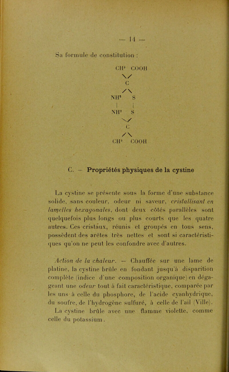 Sa formule de constitution : CH3 CO O H \/ C /\ N IP S I l N H2 S C /\ CH3 COOH C. — Propriétés physiques de la cystine La cystine se présente sous la forme d’une substance solide, sans couleur, odeur ni saveur, cristallisant en lamelles hexagonales, dont deux côtés parallèles sont quelquefois plus longs ou plus courts que les quatre autres. Ces cristaux, réunis et groupés en tous sens, possèdent des arêtes très nettes et sont si caractéristi- ques qu’on ne peut les confondre avec d’autres. Action de la chaleur. — Chauffée sur une lame de platine, la cystine brûle en fondant jusqu’à disparition complète (indice d'une composition organique) en déga- geant une odeur tout à fait caractéristique, comparée par les uns à celle du phosphore, de l’acide cyanhydrique, du soufre, de l’hydrogène sulfuré, à celle de l'ail (Ville). La cystine brûle avec une flamme violette, comme celle du potassium.