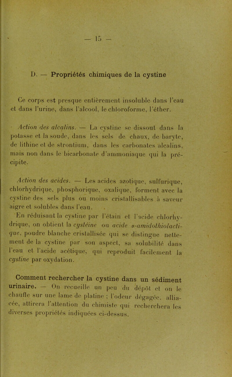 D. — Propriétés chimiques de la cystine Ce corps est presque entièrement insoluble dans l’eau et dans burine, dans l’alcool, le chloroforme, l’éther. • Action des alcalins. — La cystine se dissout dans la potasse et la soude, dans les sels de chaux, de baryte, de lithine et de strontium, dans les carbonates alcalins, mais non dans le bicarbonate d’ammoniaque qui la pré- cipite. Action des acides. — Les acides azotique, sulfurique, chlorhydrique, phosphorique, oxalique, forment avec la cystine des sels plus ou moins cristallisables a saveur aigre et solubles dans l’eau. En réduisant la cystine par l’étain et l'acide chlorhy- drique, on obtient la cystéine ou acide a-anudolhiolacli- qae, poudre blanche cristallisée qui se distingue nette- ment de la cystine par son aspect, sa solubilité dans l’eau et l'acide acétique, qui reproduit facilement la cystine par oxydation. Comment rechercher la cystine dans un sédiment urinaire. — On recueille un peu du dépôt et on le chaulle sur une lame de platine ; l'odeur dégagée, allia- cée, attirera l’attention du chimiste qui recherchera les diverses propriétés indiquées ci-dessus.