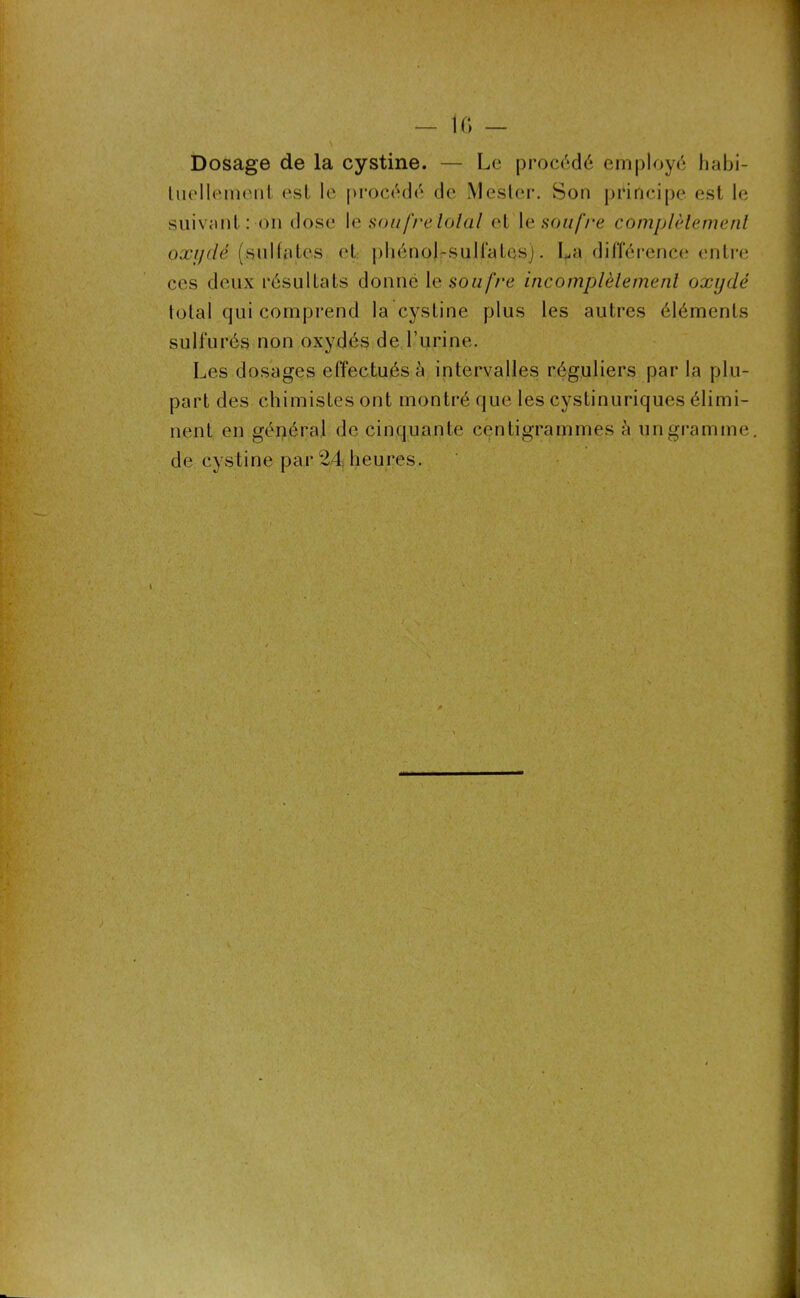 — IC) — Dosage de la cystine. — Le procédé employé habi- tuellement est le procédé de Mester. Son principe est le suivant: on dose I e soufre total et le soufre complètement oxydé (sulfates et phénol-sulfates). La différence entre ces deux résultats donné \e soufre incomplètement oxydé total qui comprend la cystine plus les autres éléments sulfurés non oxydés de l’urine. Les dosages effectués à intervalles réguliers par la plu- part des chimistes ont montré que les cystinuriques élimi- nent en général de cinquante centigrammes à un gramme, de cystine par 24, heures.
