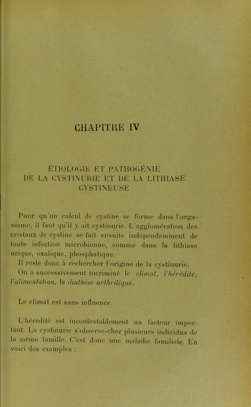 ETIOLOGIE ET PATHOGÉNIE DE LA CYSTINURIE ET DE LA LITHIASE CYSTINEUSE Pour qu’un en leu I de cystine se forme dans l’orga- nisme, il faut qu’il y ait cystinurie. L’agglomération des cristaux de cystine se fait ensuite indépendamment de toute infection microbienne, comme dans la lithiase urique, oxalique, phosphatique. 11 reste donc à rechercher l’origine de la cystinurie. On a successivement incriminé le climat, Vf\érédité, Y alimentation, la diathèse arthritique. Le climat est sans influence. L heiédite est incontestablement un facteur impor- tant. La cystinurie s’observe •chez plusieurs individus de la même famille. C’est donc une maladie familiale. En voici des exemples :