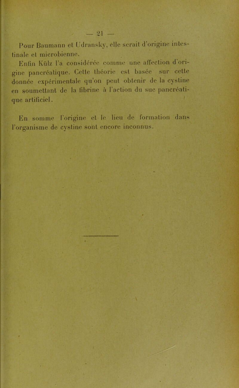 Pour Baumann et Udransky, clic serait d’origine mies- i tinale et microbienne. Enfin Külz l’a considérée comme une affection d ori- gine pancréatique. Cette théorie est basée sur cette donnée expérimentale qu’on peut obtenir de la cystine en soumettant de la fibrine à l'action du suc pancréati- que artificiel. En somme l'origine et le lieu de formation dans l’organisme de cystine sont encore inconnus.