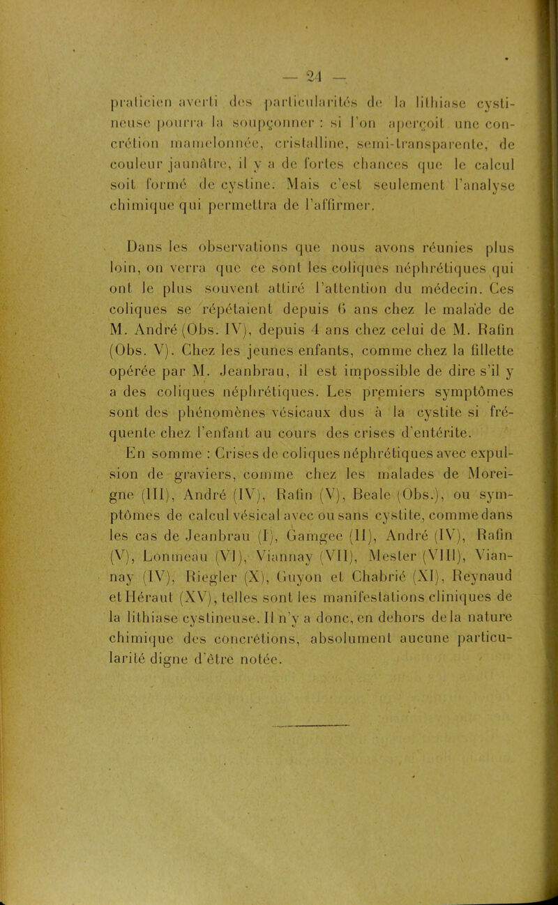 9A _ praticien ;»v<‘i li des particularités de la lithiase cysti- neuse pourra la soupçonner : si l’on aperçoit une con- crétion mamelonnée, cristalline, semi-transparente, de couleur jaunâtre, il y a de fortes chances que le calcul soit formé de cystine. Mais c’est seulement l’analyse chimique qui permettra de l’affirmer. Dans les observations que nous avons réunies plus loin, on verra que ce sont les coliques néphrétiques qui ont le plus souvent attiré l’attention du médecin. Ces coliques se répétaient depuis 6 ans chez le malade de M. André (Obs. IV), depuis 4 ans chez celui de M. Ralin (Obs. V). Chez les jeunes enfants, comme chez la fillette opérée par M. Jeanbrau, il est impossible de dire s’il y a des coliques néphrétiques. Les premiers symptômes sont des phénomènes vésicaux dus à la cystite si fré- quente chez l’enfant au cours des crises d’entérite. En somme : Crises de coliques néphrétiques avec expul- sion de graviers, comme chez les malades de Morei- gne (III), André (IV), Ralin (V), Bealc (Obs.), ou sym- ptômes de calcul vésical avec ou sans cystite, comme dans les cas de Jeanbrau (I), Gamgee (II), André (IV), Rafin (V), Lonmeau (VI), Viannay (VII), Mes 1er (VIII), Vian- nay (IV), Riegler (X), Guyon et Chabrié (XI), Reynaud etHéraut (XV), telles sont les manifestations cliniques de la lithiase cyslineuse. Il n’v a donc, en dehors delà nature chimique des concrétions, absolument aucune particu- larité digne d’être notée.