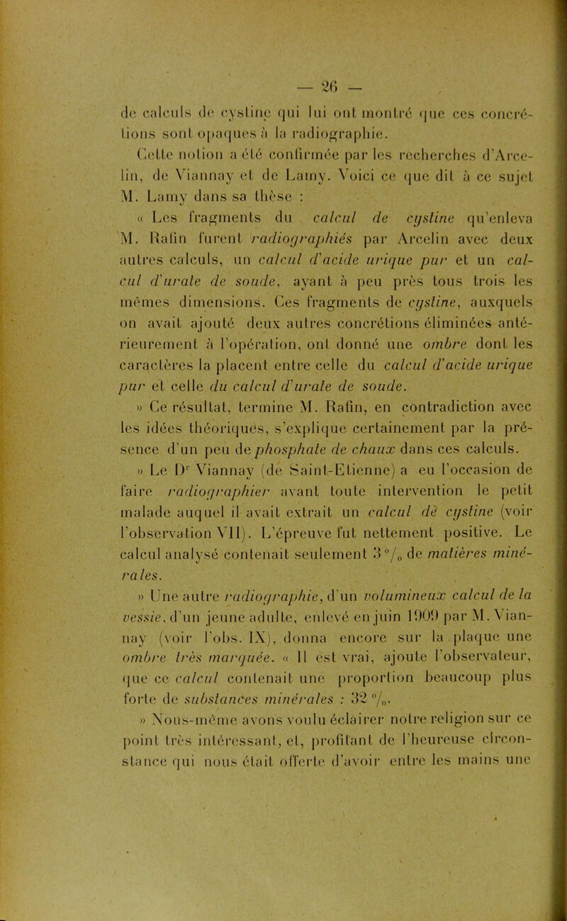 dè calculs de cysline qui lui out montré que ces concré- tions sont opaques à la radiographie. Cette notion a été confirmée par les recherches d’Arce- lin, de Viannay et de Lamy. Voici ce que dit à ce sujet M. Lamy dans sa thèse : « Les fragments du calcul de cysline qu’enleva M. Kahn furent radiographiés par Arcelin avec deux autres calculs, un calcul d'acide urique pur et un cal- cul d'urate de soude, ayant à peu près tous trois les mêmes dimensions. Ces fragments de cysline, auxquels on avait ajouté deux autres concrétions éliminées anté- rieurement à l’opération, ont donné une ombre dont les caractères la placent entre celle du calcul d’acide urique pur et celle du calcul d'urate de soude. » Ce résultat, termine M. Rafin, en contradiction avec les idées théoriques, s’explique certainement par la pré- sence d’un peu de phosphate de chaux dans ces calculs. » Le D1 Viannay (de Saint-Etienne) a eu l’occasion de faire radiographier avant toute intervention le petit malade auquel il avait extrait un calcul dè cysline (voir l’observation VII). L’épreuve fut nettement positive. Le calcul analysé contenait seulement 3°/0 de matières miné- rales. » Une autre radiographie, d'un volumineux calcul de la vessie, d’un jeune adulte, enlevé en juin 1909 par M . Vian- nay (voir l obs. IX), donna encore sur la plaque une ombre 1res marquée. « 11 est vrai, ajoute l’observateur, que ce calcul contenait une proportion beaucoup plus forte de substances minérales : 32 °/0. » Nous-mème avons voulu éclairer notre religion sur ce point très intéressant, et, profitant de l’heureuse circon- stance (iui nous était offerte d’avoir entre les mains une