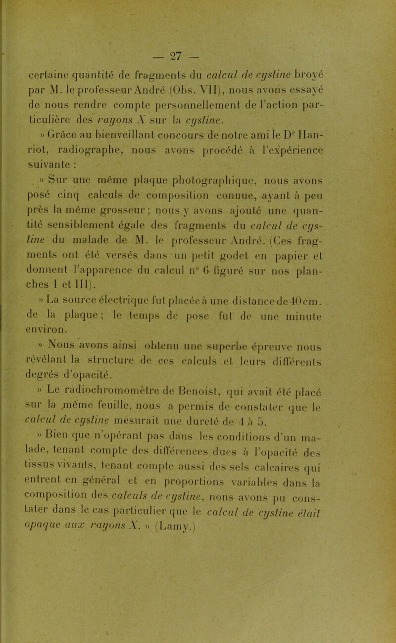 certaine quantité de fragments du calcul de cysline broyé par M. le professeur André (Obs. Vil), nous avons essayé de nous rendre compte personnellement de Faction par- ticulière des rayons A sur la cysline. » Grâce au bienveillant concours de notre ami le D' Han- riot, radiographe, nous avons procédé à l'expérience suivante : » Sur une même plaque photographique, nous avons posé cinq calculs de composition connue, ayant à peu près la môme grosseur; nous y avons ajouté une quan- tité sensiblement égale des fragments du calcul de cys- line du malade de M. le professeur André. (Ces frag- ments ont été versés dans un petit godet en papier et donnent l’apparence du calcul n° G liguré sur nos plan- ches 1 et III). » La source électrique fut placée à une distance de 10cm. de la plaque; le temps de pose fut de une minute environ. » Nous avons ainsi obtenu une superbe épreuve nous révélant la structure de ces calculs cl leurs différents degrés d’opacité. » Le radiochromomètre de Benoist, qui avait été placé sur la jnême feuille, nous a permis de constater que le calcul de cysline mesurait une dureté de 1 à 5. » Bien que n’opérant pas dans les conditions d’un ma- lade, tenant compte des différences dues à l’opacité des tissus vivants, tenant compte aussi des sels calcaires qui entrent en général et en proportions variables dans la composition des.calculs de cysline, nons avons pu cons- tater dans le cas particulier que le calcul de cysline élail opaque aux rayons A. » (Lamy.)