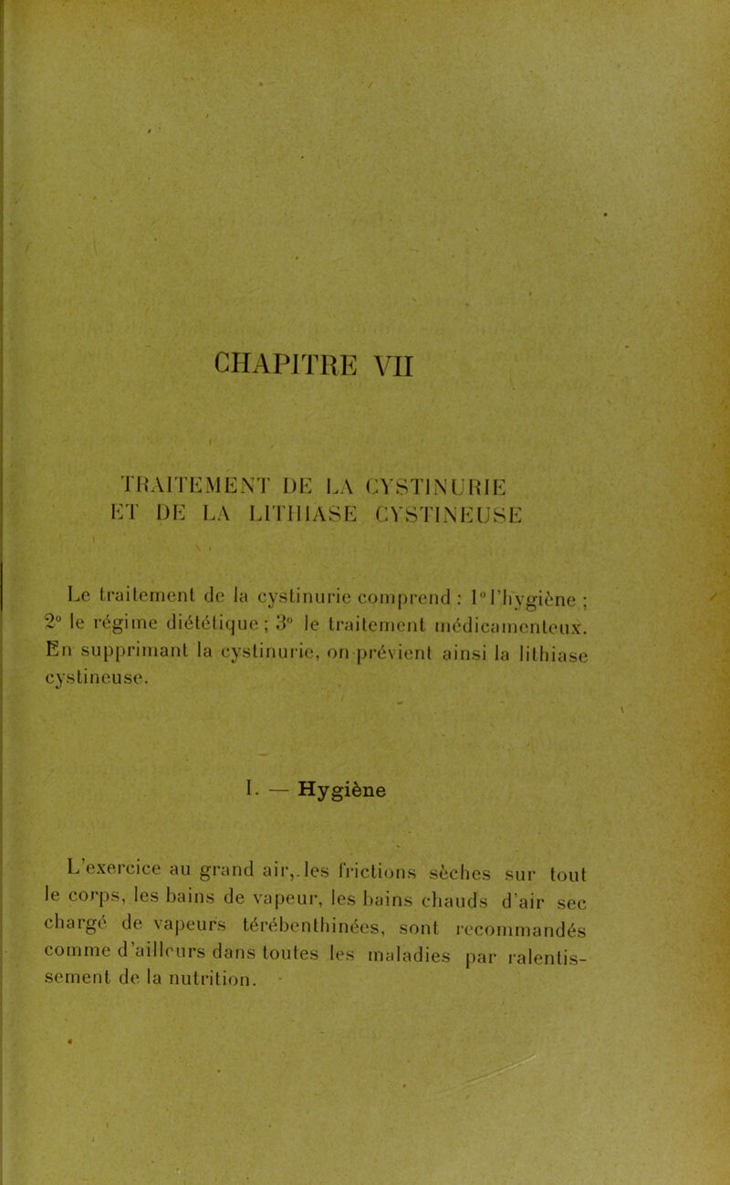 TRAITEMENT DE LA ET DE LA LITHIASE CYSTI MURIE CYSTINEUSE Le traitement de la cystinurie comprend : 1° l’hygiène; 2° le régime diététique; 3° le traitement médicamenteux. En supprimant la cystinurie, on prévient ainsi la lithiase cystineuse. I. — Hygiène L exeicice au grand air,.les frictions sèches sur tout le corps, les bains de vapeur, les bains chauds d’air sec chargé de vapeurs térébenthinées, sont recommandés comme d ailleurs dans toutes les maladies par ralentis- sement de la nutrition.