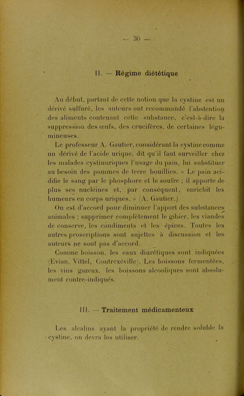 Au début, partant de cette notion que la cystine est un dérivé sulfuré, les auteurs ont recommandé l’abstention des aliments contenant cette substance, c’est-à-dire la suppression des œufs, des crucifères, de certaines légu- mineuses. Le professeur A. Gautier, considérant la cystinecomme un dérivé de l’acide urique, dit qu’il faut surveiller chez les malades cystinuriques l’usage du pain, lui substituer au besoin des pommes de terre bouillies. « Le pain aci- difie le sang par le phosphore et le soufre ; il apporte de plus ses nucléines et, par conséquent, enrichit les humeurs en corps uriques. » (A. Gautier.) On est d’accord pour diminuer l’apport des substances animales ; supprimer complètement le gibier, les viandes de conserve, les condiments et les épices. Toutes les autres proscriptions sont sujettes à discussion et les auteurs ne sont pas d’accord. Comme boisson, les eaux diurétiques sont indiquées (Evian, Vittel, Contrcxéville). Les boissons fermentées, les vins gazeux, les boissons alcooliques sont absolu- m en t c on t r e-i n d i q u é s. III. — Traitement médicamenteux Les alcalins ayant la propriété de rendre soluble la -cystine, on devra les utiliser.