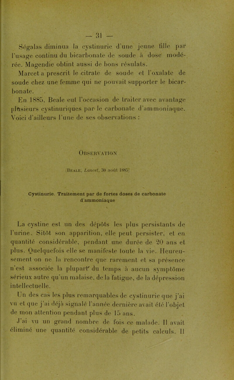 Ségalas diminua la cystinurie d'une jeune fille par l’usage continu du bicarbonate de soude à dose modé- rée. Magendie obtint aussi de bons résiliais. Marcet a prescrit le citrate de soude et l’oxalate de soude chez une femme qui ne pouvait supporter le bicar- bonate. En 188b. Beale eut l’occasion de traiter avec avantage plusieurs cystinuriques parle carbonate d’ammoniaque. Voici d’ailleurs l’une de ses observations : Observation (Beale, Lancet, 30 août 1885, Cystinurie. Traitement par de fortes doses de carbonate d'ammoniaque La cystine est un des dépôts les plus persistants de l'urine. Sitôt son apparition, elle peut persister, et en quantité considérable, pendant une durée de 20 ans et plus. Quelquefois elle se manifeste toute la vie. Heureu- sement on ne la rencontre que rarement et sa présence n est associée la plupart' du temps à aucun symptôme sérieux autre qu'un malaise, de la fatigue, de la dépression intellectuelle. Un des cas les plus remarquables de cystinurie que j’ai vu et que j’ai déjà signalé l’année dernière avait été l’objet de mon attention pendant plus de 15 ans. J ai vu un grand nombre de fois ce malade. 11 avait éliminé une quantité considérable de petits calculs. Il