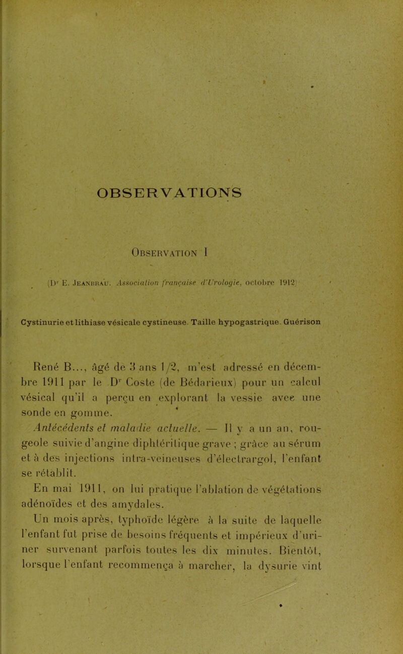 OBSERVATIONS Obsehvation I (I)r E. Jeanurau. Association française d'Urologie, octobre 1912 Cystinurie et lithiase vésicale cystineuse. Taille hypogastrique. Guérison René B..., âgé de 3 ans 1/2, m’est adressé en décem- bre 1911 par le D1' Coste (de Bédarieux) pour un calcul vésical qu’il a perçu en explorant la vessie avec une sonde en gomme. Antécédents et maladie actuelle. — Il v a un an, rou- geôle suivie d’angine diphléritique grave ; grâce au sérum et à des injections intra-veineuses d’électrargol, l'enfant se rétablit. En mai 1911, on lui pratique l’ablation de végétations adénoïdes et des amydales. Un mois après, typhoïde légère à la suite de laquelle l’enfant lut prise de besoins fréquents et impérieux d'uri- ner survenant parfois toutes les dix minutes. Bientôt, lorsque 1 entant recommença à marcher, la dysurie vint