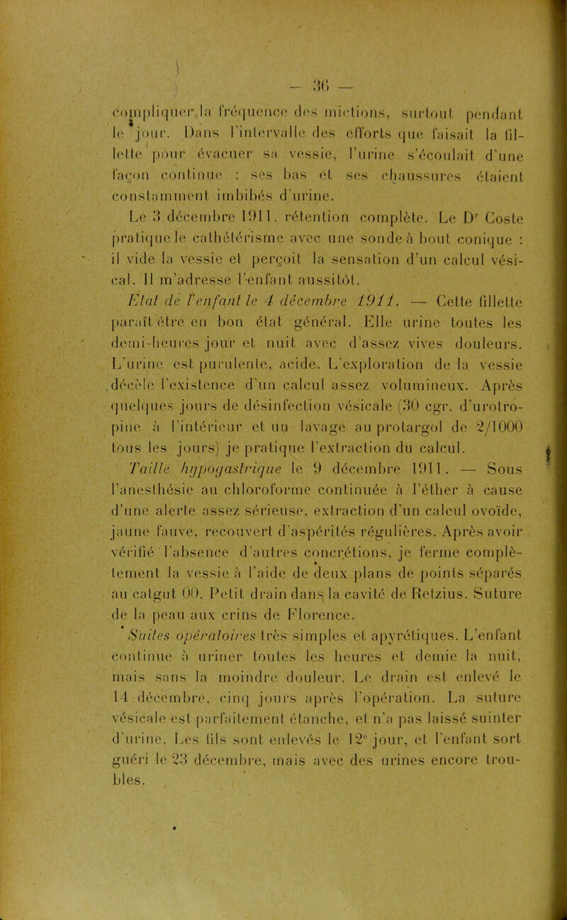 :m — complique-!' la fré<jucrtco dns mettions, surtout pendant le jour. Dans l'intervalle des efforts que faisait la lil- lolte pour évacuer sa vessie, l’urine s’écoulait d’une façon continue : ses bas et ses chaussures étaient constamment imbibés d’urine. Le 3 décembre 1911, rétention complète. Le Dr Coste pratique le cathétérisme avec une sonde à bout conique : il vide la vessie el perçoit la sensation d’un calcul vési- cal. Il m’adresse l’-enfant aussitôt. État de /’enfant le 4 décembre 1911. — Cette fillette paraît être en bon état général. Elle urine toutes les demi-heures jour et nuit avec d’assez vives douleurs. L'urine est purulente, acide. L’exploration de la vessie ,décèle l’existence d’un calcul assez volumineux. Après quelques jours de désinfection vésicale (30 cgr. d’urotro- pine à l’intérieur et un lavage au protargol de 2/1000 tous les jours) je pratique l’extraction du calcul. Taille hypogastrique le 9 décembre 1911. — Sous l’anesthésie au chloroforme continuée à l’éther à cause d’une alerte assez sérieuse, extraction d’un calcul ovoïde, jaune fauve, recouvert d'aspérités régulières. Après avoir vé ri lié l'absence d’autres concrétions, je ferme complè- tement la vessie à l’aide de deux plans de points séparés au catgut 00. Petit drain dans la cavité de Retzius. Suture de la peau aux crins de Florence. Suites opératoires très simples et apyrétiques. L’enfant continue à uriner toutes les heures et demie la nuit, mais sans la moindre douleur. Le drain est enlevé le 14 décembre, cinq jours après l’opération. La suture vésicale est parfaitement étanche, et n’a pas laissé suinter d'urine. Les (ils sont enlevés le 12e jour, et l'enfant sort guéri le 23 décembre, mais avec des urines encore trou- bles.