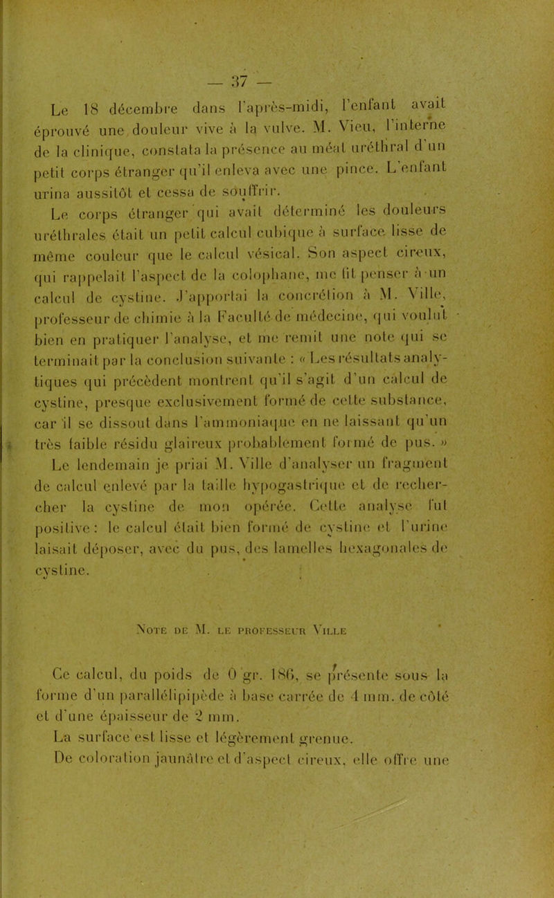 Le 18 décembre dans l'après-midi, l’enfant avait éprouvé une douleur vive à la vulve. \1. Vieil, 1 interne de la clinique, constata la présence au méat uréthral d un petit corps étranger qu’il enleva avec une pince. L’enfant urina aussitôt et cessa de sou 11 ri r. Le corps étranger qui avait déterminé les douleurs uréthrales, était un petit calcul cubique à surface lisse de même couleur que le calcul vésical. Son aspect cireux, qui rappelait l’aspect de la colophane, me lit penser à un calcul de cystine. .J’apportai la concrétion a M. Ville, professeur de chimie à la Faculté de médecine, qui voulut bien en pratiquer l'analyse, et me remit une note qui se terminait par la conclusion suivante : « Les résultats analy- tiques qui précèdent montrent qu il s agit d un calcul de cystine, presque exclusivement formé de cette substance, car il se dissout dans l'ammoniaque en ne laissant qu un très faible résidu glaireux probablement formé de pus. » Le lendemain je priai M. N i 1 le d'analyser un fragment de calcul enlevé par la taille hypogastrique et de recher- cher la cystine de mon opérée. Cette analyse fut positive: le calcul était bien formé de cystine et l'urine laisait déposer, avec du pus, des lamelles hexagonales de cystine. Note de M. le professeur Ville Ce calcul, du poids de 0 gi*. 186, se présente sous la forme d’un parallélipipède à base carrée de 1 mm. de côté et d'une épaisseur de 2 mm. La surface est lisse et légèrement grenue. De coloration jaunâtre et d aspect cireux, (“Ile offre une