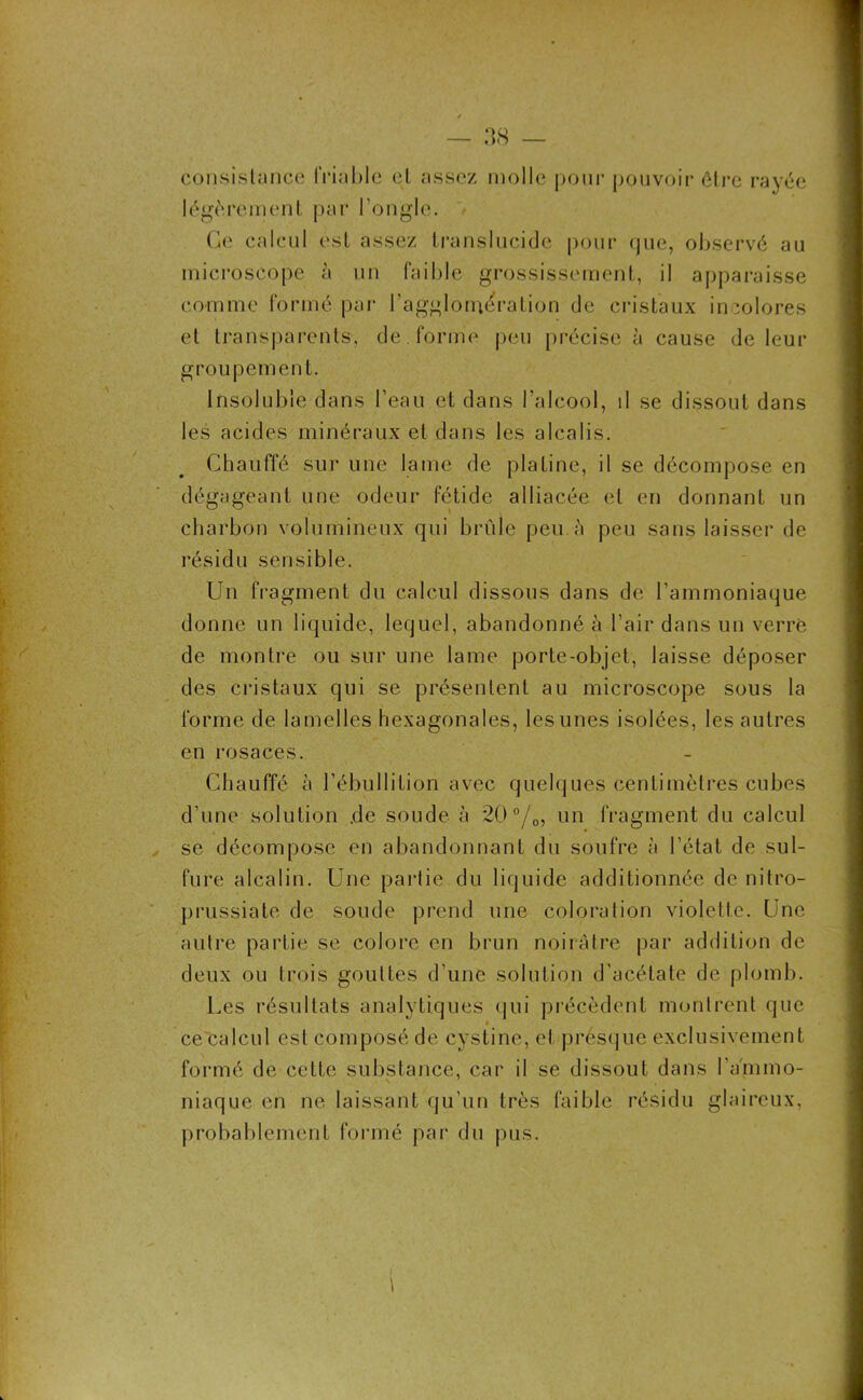 consistance friable et assez molle pour pouvoir être rayée légèrement par l’ongle. Ce calcul est assez translucide pour cjue, observé au microscope à un faible grossissement, il apparaisse comme formé par l’agglomération de cristaux incolores et transparents, de . forme peu précise à cause de leur groupement. Insoluble dans l’eau et dans l’alcool, il se dissout dans les acides minéraux et dans les alcalis. Chauffé sur une lame de platine, il se décompose en dégageant une odeur fétide alliacée et en donnant un charbon volumineux qui brûle peu à peu sans laisser de résidu sensible. Un fragment du calcul dissous dans de l'ammoniaque donne un liquide, lequel, abandonné à l’air dans un verre de montre ou sur une lame porte-objet, laisse déposer des cristaux qui se présentent au microscope sous la forme de lamelles hexagonales, les unes isolées, les autres en rosaces. Chauffé à l’ébullition avec quelques centimètres cubes d’une solution .de soude à 20 °/0, un fragment du calcul se décompose en abandonnant du soufre à l’état de sul- fure alcalin. Une partie du liquide additionnée de nitro- prussiate de soude prend une coloration violette. Une autre partie se colore en brun noirâtre par addition de deux ou trois gouttes d’une solution d’acétate de plomb. Les résultats analytiques qui précèdent montrent que ce calcul est composé de cystine, et presque exclusivement formé de cette substance, car il se dissout dans l’ammo- niaque en ne laissant qu’un très faible résidu glaireux, probablement formé par du pus.