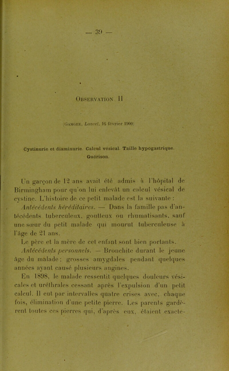 Observation 11 Oamc.ee, Lancet, 10 février 1900 Cystinurie et diaminurie. Calcul vésical. Taille hypogastrique. Guérison. Un garçon de 12 ans avait été admis à l’hôpital de Birmingham pour qu’on lui enlevât un calcul vésical de cystine. L’histoire de ce petit malade est la suivante : Antécédents héréditaires. — Dans la famille pas d’an- técédents tuberculeux, goutteux ou rhumatisants, sauf une sœur du petit malade qui mourut tuberculeuse à l'âge de 21 ans. Le père et la mère de cet enfant sont bien portants. Antécédents personnels. — Bronchite durant le jeune âge du malade; grosses amygdales pendant quelques années ayant causé plusieurs angines. En 1898, le malade ressentit quelques douleurs vési- cales et uréthrales cessant après l’expulsion d’un petit calcul. Il eut par intervalles quatre crises avec, chaque fois, élimination d’une petite pierre. Les parents gardè- rent toutes ces pierres qui, d’après eux, étaient exacte-