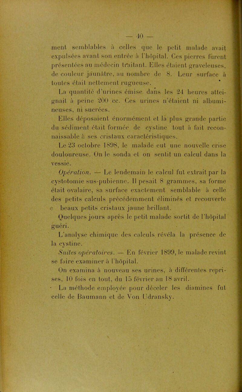 nient semblables à celles que le petit malade avait expulsées avant sort entrée à l'hôpital. Ces pierres furent présentées au médecin traitant. Elles étaient graveleuses, de couleur jaunâtre, au nombre de 8. Leur surface à toutes était nettement rugueuse. La quantité d’urines émise dans les 24 heures attei- gnait à peine 200 cc. Ces urines n’étaient ni albumi- neuses, ni sucrées. Elles déposaient énormément et la plus grande partie du sédiment était formée de cystine tout à fait recon- naissable à ses cristaux caractéristiques. Le23 octobre 1898, le malade eut une nouvelle crise douloureuse. On le sonda et on sentit un calcul dans la vessie. Opération. — Le lendemain le calcul fut extrait par la cystotomie sus-pubienne. Il pesait 8 grammes, sa forme était ovalaire, sa surface exactement semblable à celle des petits calculs précédemment éliminés et recouverte e beaux petits cristaux jaune brillant. Quelques jours après le petit malade sortit de l’hôpital guéri. L’analyse chimique des calculs révéla la présence de la cystine. Suites opératoires. — En février 1899, le malade revint se faire examiner à l’hôpital. On examina à nouveau ses urines, à différentes repri- ses, 10 fois en tout, du 15 février au 18 avril. • La méthode employée pour déceler les diamines fut celle de Baumann et de Von Udransky.