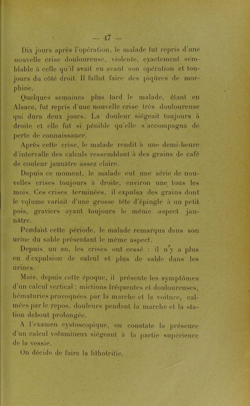 Dix jours après l’opération, le malade fut repris d’une nouvelle crise douloureuse, violente, exactement sem- blable à celle qu’il avait eu avant son opération et tou- jours du côté droit. 11 fallut faire des piqûres de mor- phine. Quelques semaines plus tard le malade, étant en Alsace, fut repris d’une nouvelle crise très douloureuse qui dura deux jours. La douleur siégeait toujours à droite et elle fut si pénible qu’elle s’accompagna de perte de connaissance. Après cette crise, le malade rendit à une demi-heure d’intervalle des calculs ressemblant à des grains de café de couleur jaunâtre assez claire. Depuis ce moment, le malade eut une série de nou- velles crises toujours à droite, environ une tous les mois. Ces crises terminées, il expulsa des grains dont le volume variait d'une grosse télé d'épingle à un petit pois, graviers ayant toujours le même aspect jau- nâtre. Pendant cette période, le malade remarqua dans son urine du sable présentant le même aspect. Depuis, un an, les crises ont cessé : il n'y a plus eu d’expulsion de calcul et plus de sable dans les urines. Mais, depuis cette époque, il présente les symptômes d’un calcul vertical : mictions fréquentes et douloureuses, hématuries provoquées par la marche et la voiture, cal- mées par le repos, douleurs pendant la marche et la sta- tion debout prolongée. A 1 examen cystoscopique, on constate la présence d un calcul volumineux siégeant à la partie supérieure de la vessie. Un décide de faire la lithotritie.