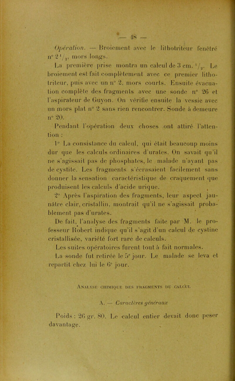 Operation. — Rroiement avec le 1 iIhotritr*ur fenêtré n°2'/9, mors longs. La première prise montra un calcul de 3 cm. 1 /2. Le broiement est fait complètement avec ce premier litho- triteur, puis avec un n° 2, mors courts. Ensuite évacua- tion complète des fragments avec une sonde n° 26 et l’aspirateur de Guyon. On vérifie ensuite la vessie avec un mors plat n° 2 sans rien rencontrer. Sonde à demeure n° 20. Pendant l’opération deux choses .ont attiré l’atten- tion : 1° La consistance du calcul, qui était beaucoup moins dur que les calculs ordinaires d’urates. On savait qu’il ne s’agissait pas de phosphates, le malade n’ayant pas de cystite. Les fragments s’écrasaient facilement sans donner la sensation caractéristique de craquement que produisent les calculs d’acide urique. 2° Après l’aspiration des fragments, leur aspect jau- nâtre clair, cristallin, montrait qu’il ne s’agissait proba- blement pas d’urates. De fait, l’analyse des fragments faite par M. le pro- fesseur Robert indique qu’il s’agit d’un calcul de cystine cristallisée, variété fort rare de calculs. Les suites opératoires furent tout à fait normales. La sonde fut retiréé le 5e jour. Le malade se leva et repartit chez lui le 6° jour. Analyse chimique des fhagments du calcul A. — Caractères généraux Poids : 26 gr. 80. Le calcul entier devait donc peser davantage.