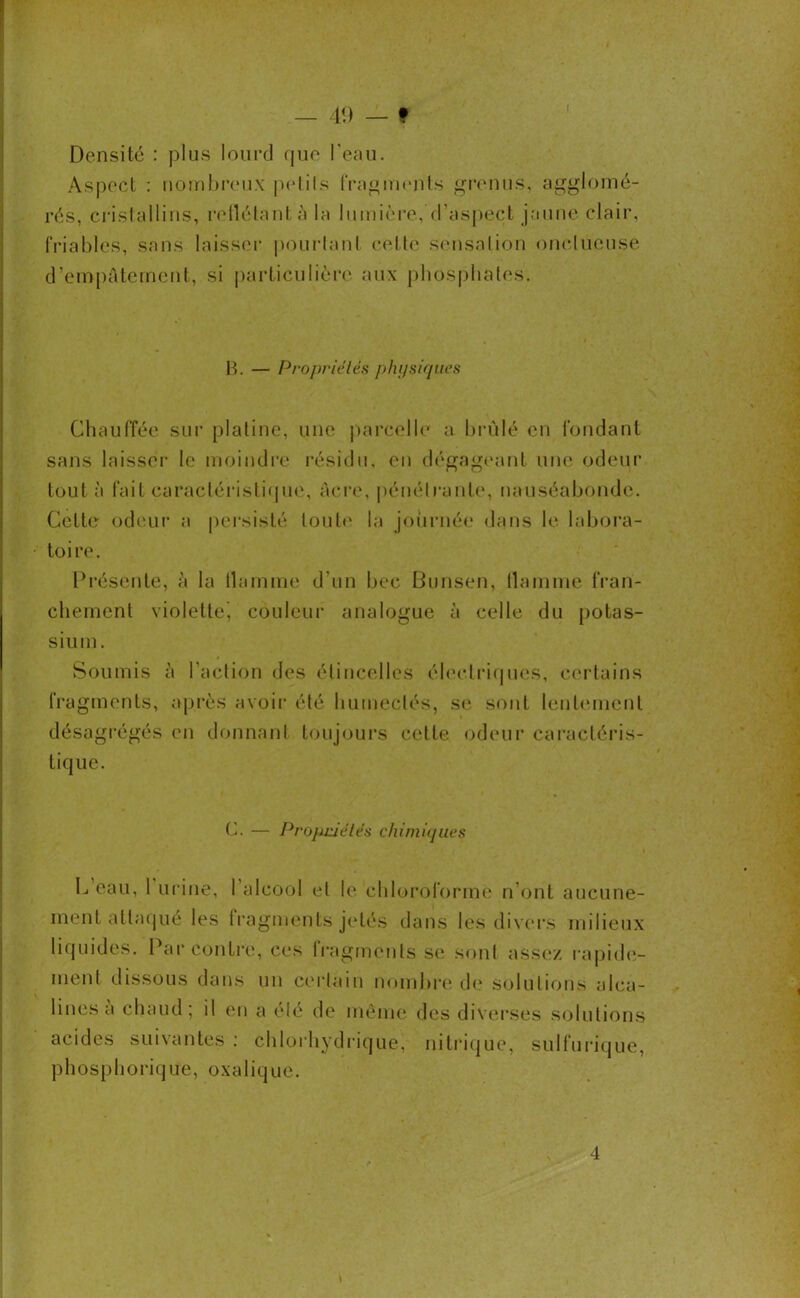 Densité : plus lourd que l'eau. Aspect : nombreux petils fragments grenus, agglomé- rés, cristallins, reflétante la lumière, d’aspect jaune clair, friables, sans laisser pourtant cette sensation onctueuse d’empâtement, si particulière aux phosphates. If. — Propriétés physiques Chauffée sur platine, une parcelle a brûlé en fondant sans laisser le moindre résidu, en dégageant une odeur tout à fait caractéristique, âcre, pénétrante, nauséabonde. Cette odeur a persisté tout»' la journée dans le labora- toire. Présente, à la tlamrne d’un bec Bunsen, liamme fran- chement violette^ couleur analogue à celle du potas- sium. Soumis â l’action des étincelles électriques, certains fragments, après avoir été humectés, se sont lentement désagrégés en donnant toujours cette odeur caractéris- tique. C. — Propriétés chimiques L’eau, l’urine, I alcool et le chloroforme n’ont aucune- ment attaqué les fragments jetés dans les divers milieux liquides. Par contre, ces fragments se sont assez rapide- ment dissous dans un certain nombre de solutions alca- lines a chaud; il en a été de même des diverses solutions acides suivantes : chlorhydrique, nitrique, sulfurique, ph osp borique, oxalique. t 4