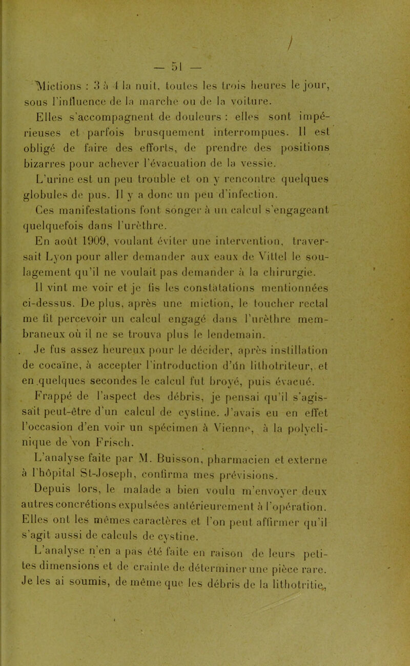 / 'Mictions : 3 à 1 la nuit, toutes les trois heures le jour, sous l’influence de la marché ou de la voiture. Elles s’accompagnent de douleurs : elles sont impé- rieuses et parfois brusquement interrompues. Il est obligé de faire des efforts, de prendre des positions bizarres pour achever l’évacuation de la vessie. L’urine est un peu trouble et on y rencontre quelques globules de pus. II y a donc un peu d’infection. Ces manifestations font songer à un calcul s’engageant quelquefois dans l’urèthre. En août 1909, voulant éviter une intervention, traver- sait Lyon pour aller demander aux eaux de Vittel le sou- lagement qu’il ne voulait pas demander à la chirurgie. 11 vint me voir et je lis les constatations mentionnées ci-dessus. De plus, après une miction, le toucher rectal me lit percevoir un calcul engagé dans l’urèthre mem- braneux où il ne se trouva plus le lendemain. Je fus assez heureux pour le décider, après instillation de cocaïne, à accepter l’introduction d’ûn lithotriteur, et en .quelques secondes le calcul fut broyé, puis évacué. Frappé de l’aspect des débris, je pensai qu’il s’agis- sait peut-être d’un calcul de cystine. J’avais eu en effet l’occasion d’en voir un spécimen h Vienne, à la polycli- nique de von Frisch. L’analyse faite par M. Buisson, pharmacien et externe à 1 hôpital St-Joseph, confirma mes prévisions. Depuis lors, le malade a bien voulu m’envoyer deux autres concrétions expulsées antérieurement à l’opération. Elles ont les mêmes caractères et 1 on peut affirmer qu’il s’agit aussi de calculs de cystine. L analyse n en a pas été laite en raison de leurs peti- tes dimensions et de crainte de déterminer une pièce rare. Je les ai soumis, de même que les débris de la lithotritiey, r