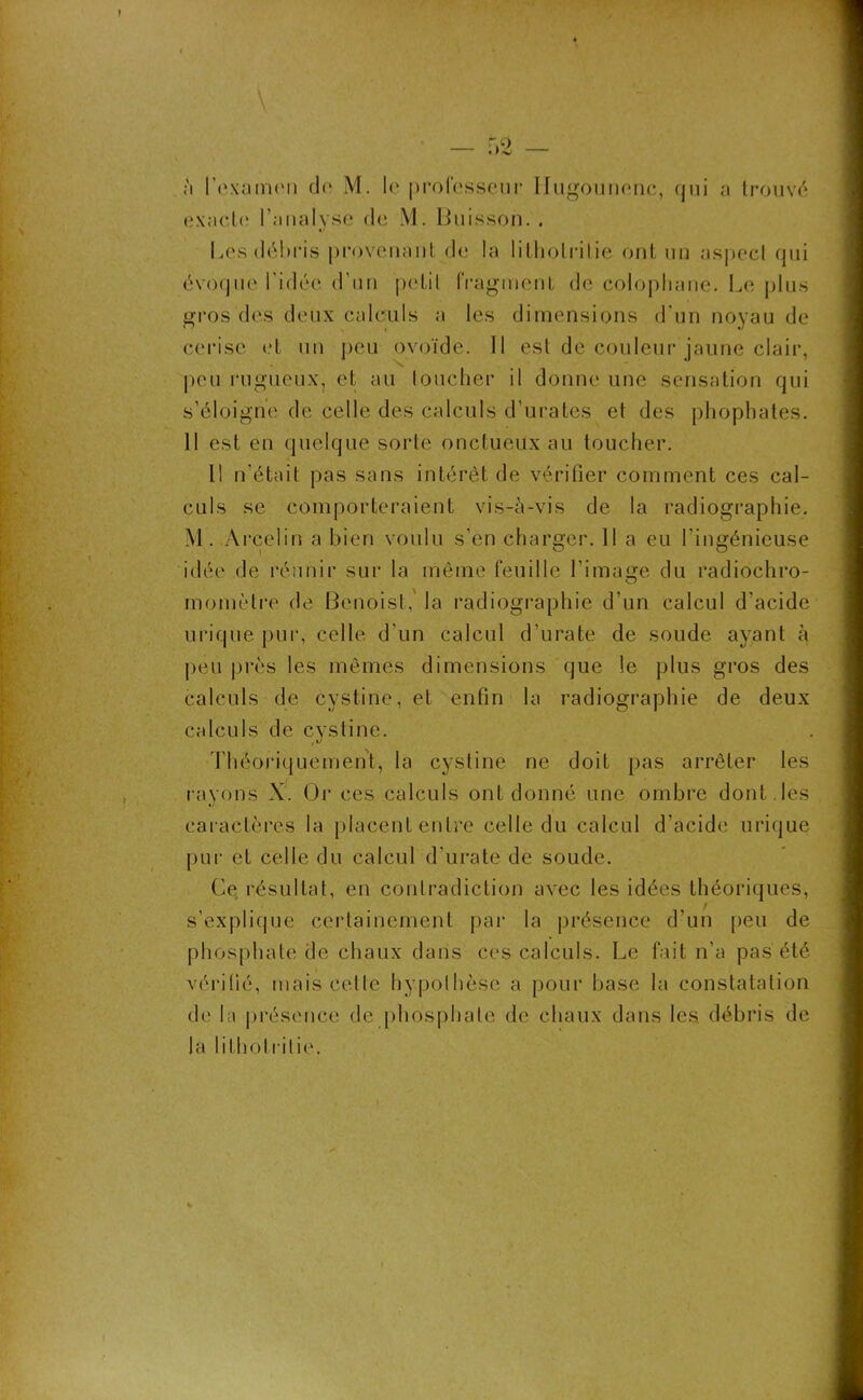à l'examen do M. le professeur Ifugounonc, qui a trouvé exacte; l’analyse de M. Buisson. . Les débris provenant de la litholrilie ont un aspect qui évoque l'idée d’un petit fragment de colophane. Le plus gros dos deux calculs a les dimensions d'un noyau de cerise et un peu ovoïde. Il est de couleur jaune clair, peu rugueux, et au loucher il donne une sensation qui s’éloigne de celle des calculs d’urates et des phophates. Il est en quelque sorte onctueux au toucher. Il n’était pas sans intérêt de vérifier comment ces cal- culs se comporteraient vis-à-vis de la radiographie. M. Arcelin a bien voulu s’en charger. Il a eu l'ingénieuse idée de réunir sur la même feuille l’image du radiochro- momètre de Benoist, la radiographie d’un calcul d'acide urique pur, celle d'un calcul d’urate de soude ayant à peu près les mêmes dimensions que le plus gros des calculs de cystine, et enfin la radiographie de deux calculs de cystine. Théoriquement, la cystine ne doiL pas arrêter les rayons X. Or ces calculs ont donné une ombre dont , les caractères la placent entre celle du calcul d’acide urique pur et celle du calcul d’urate de soude. Ce résultat, en contradiction avec les idées théoriques, s’explique certainement par la présence d’un peu de phosphate de chaux dans ces calculs. Le fait n’a pas été vérifié, mais cette hypothèse a pour base la constatation de la présence de phosphate de chaux dans les. débris de la litholrilie.