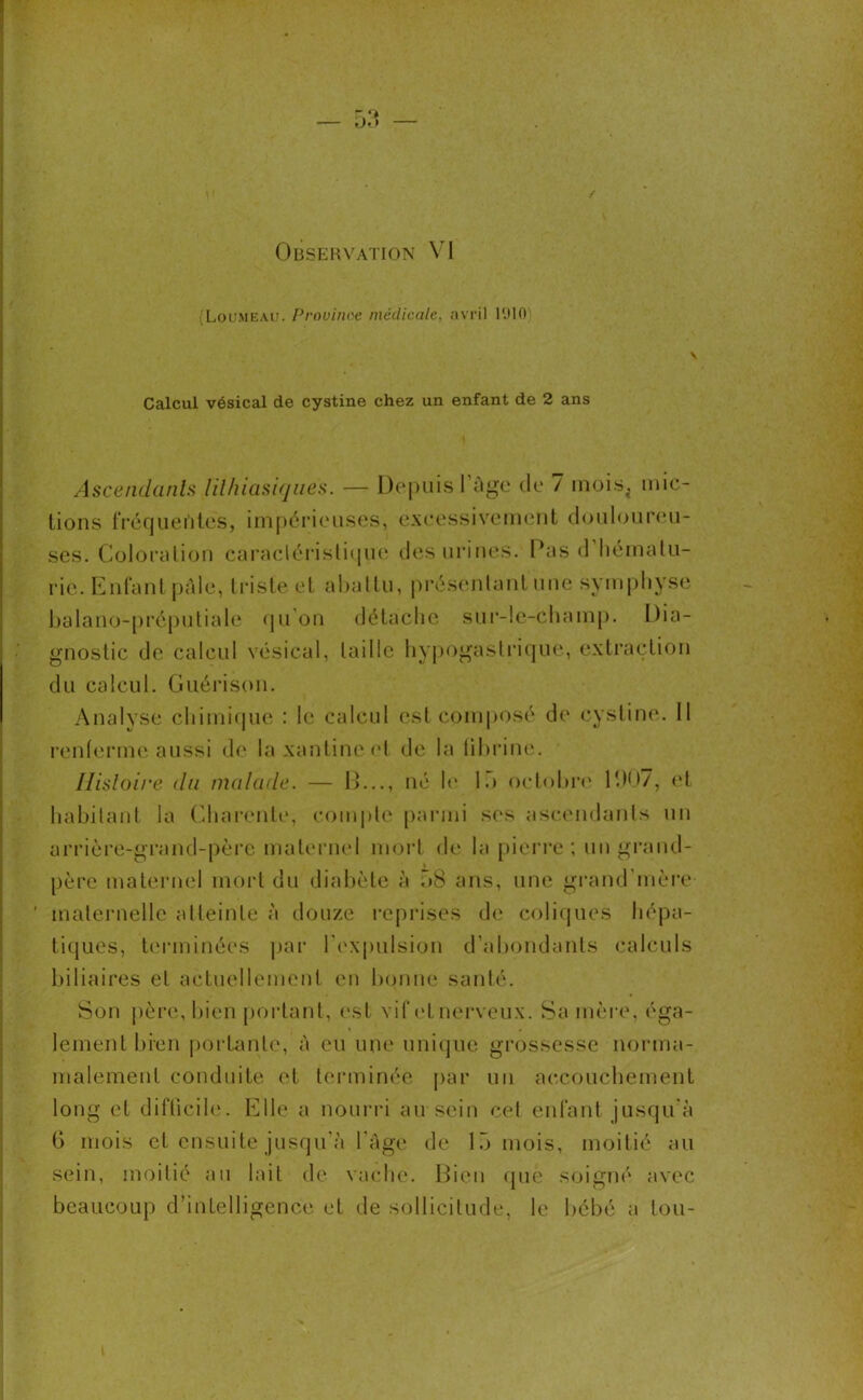(Loumeau. Prouinoe médicale, avril 1010 \ Calcul vésical de cystine chez un enfant de 2 ans Ascendants lithiasiques. — Depuis l’âge de 7 mois^ mic- tions fréquentes, impérieuses, excessivement douloureu- ses. Coloration caractéristique des urines. Pas d hématu- rie. Enfant pâle, triste et abattu, présentant une symphyse balano-préputiale qu’on détache sur-le-champ. Dia- gnostic de calcul vésical, taille hypogastrique, extraction du calcul. Guérison. Analyse chimique : le calcul est composé de cystine. 11 renferme aussi de laxantineel de la fibrine. Histoire du malade. — !>..., né le 15 octobre 1(.)07, et habitant la Charente, compte parmi ses ascendants un arrière-grand-père maternel mort de la pierre; un grand- père maternel mort du diabète à 58 ans, une grand'mère ’ maternelle atteinte à douze reprises de coliques hépa- tiques, terminées par l’expulsion d’abondants calculs biliaires et actuellement en bonne santé. Son père, bien portant, est vif et nerveux. Sa mère, éga- lement bien portante, à eu une unique grossesse norma- malemenl conduite et terminée par un accouchement long et difficile. Elle a nourri au sein cet enfant jusqu'à 6 mois et ensuite jusqu’à l’âge de 15 mois, moitié au sein, moitié au lait de vache. Bien que soigné avec beaucoup d’inLelligence et de sollicitude, le bébé a tou-