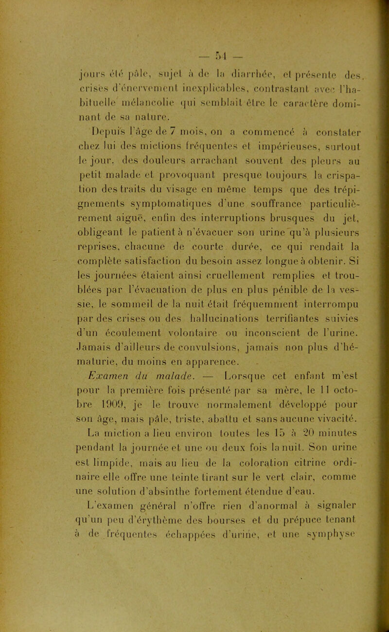 jours élu pâle, sujet à de la diarrhée, et présente des. crises d'énervement inexplicables, contrastant avec l’ha- bit uelle mélancolie qui semblait être le caractère domi- nant de sa nature. Députe l'âge de 7 mois, on a commencé à constater chez lui des mictions fréquentes et impérieuses, surtout le jour, des douleurs arrachant souvent des pleurs au petit malade et provoquant presque toujours la crispa- tion des traits du visage en même temps que des trépi- gnements symptomatiques d’une souffrance particuliè- rement aiguë, enfin des interruptions brusques du jet, obligeant le patienta n’évacuer son urine qu’à plusieurs reprises, chacune de courte durée, ce qui rendait la complète satisfaction du besoin assez longue à obtenir. Si les journées étaient ainsi cruellement remplies et trou- blées par l’évacuation de plus en plus pénible de la ves- sie, le sommeil de la nuit était fréquemment interrompu par des crises ou des hallucinations terrifiantes suivies d’un écoulement volontaire ou inconscient de l’urine. Jamais d’ailleurs de convulsions, jamais non plus d’hé- maturie, du moins en apparence. Examen du malade. — Lorsque cet enfant m’est pour la première fois présenté par sa mère, le 11 octo- bre 1900, je le trouve normalement développé pour son âge, mais pâle, triste, abattu et sans aucune vivacité. La miction a lieu environ toutes les 15 à 20 minutes pendant la journée et une ou deux fois la nuit. Son urine est limpide, mais au lieu de la coloration citrrne ordi- naire elle offre une teinte tirant sur le vert clair, comme une solution d’absinthe fortement étendue d’eau. L’examen général n’offre rien d’anormal à signaler qu’un peu d’érythème des bourses et du prépuce tenant à de fréquentes échappées d’urine, et une symphyse