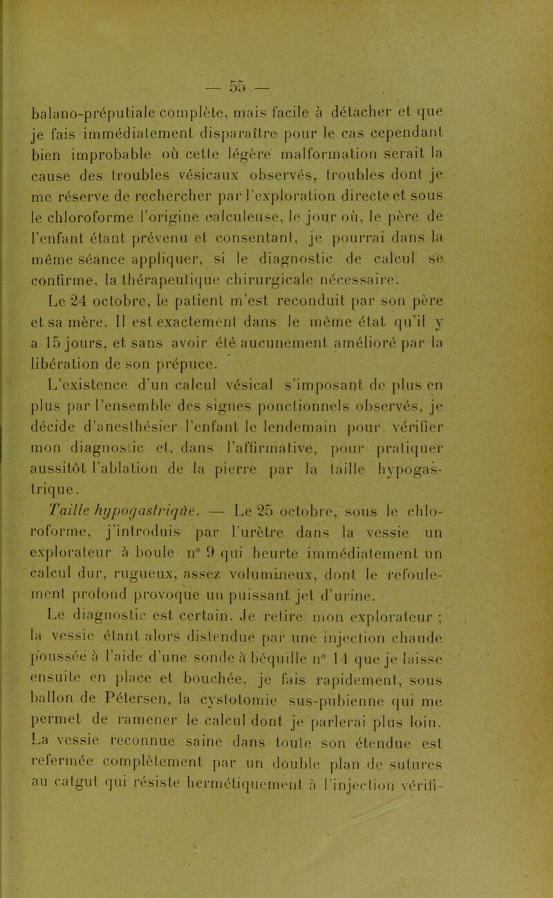 balano-préputiale complète, mais facile à détacher et que je fais immédiatement disparaître pour le cas cependant bien improbable où cette légère malformation serait la cause des troubles vésicaux observés, troubles dont je me réserve de rechercher par l’exploration directe et sous le chloroforme l'origine ealculeuse, le jour où, le père de l’enfant étant prévenu et consentant, je pourrai dans la même séance appliquer, si le diagnostic de calcul se confirme, la thérapeutique chirurgicale nécessaire. Le 24 octobre, le patient m'est reconduit par son père et sa mère. Il est exactement dans le même état qu’il y a 15 jours, et sans avoir été aucunement amélioré par la libération de son prépuce. L’existence d’un calcul vésical s’imposant de plus en plus par l’ensemble des signes ponctionnels observés, je décide d’anesthésier l’enfant le lendemain pour vérifier mon diagnostic el, dans l’affirmative, pour pratiquer aussitôt l'ablation de la pierre par la taille hypogas- trique. Taille hypogaslriqùe. — Le 25 octobre, sous le chlo- roforme, j introduis par l’urètre dans la vessie un explorateur à boule n° 1) qui heurte immédiatement un calcul dur, rugueux, assez volumineux, dont le refoule- ment profond provoque un puissant jet d'urine. Le diagnostic est certain. Je retire mon explorateur ; la vessie étant alors distendue par une injection chaude poussée à l’aide d'une sonde Ù béquille n° 11 que je laisse ensuite en place et bouchée, je fais rapidement, sous ballon de Pétersèn, la cystotomie sus-pubienne qui me permet de ramener le calcul dont je parlerai plus loin. La vessie reconnue saine dans toute son étendue est refermée complètement par un double plan de sutures au catgut qui résiste hermétiquement à l’injection ver