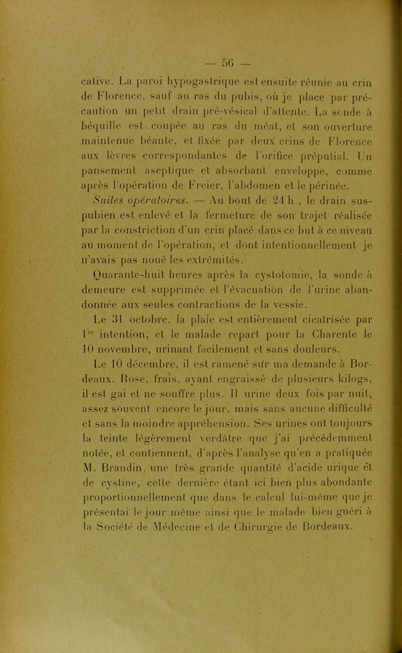 cativc. La paroi hypogastrique est ensuite réunie au crin de Florence, sauf au ras du pubis, où je place par pré- caution un petit drain pré-vésical d’altente. La scnde à béquille est. coupée au ras du méat, et son ouverture maintenue béante, et fixée par deux crins de Florence aux lèvres correspondantes de l’orifice préputial. Un pansement aseptique et absorbant enveloppe, comme après l’opération de Freier, l'abdomen et le périnée. Suites opératoires. — Au bout de 24 h , le drain sus- pubien est enlevé et la fermeture de son' trajet réalisée par la constriction d’un crin placé dans ce but à ce niveau au moment de l’opération, et dont intentionnellement je n’avais pas noué les extrémités. Quarante-huit heures après la cystotomie, la sonde à demeure est supprimée et l’évacuation de l’urine aban- donnée aux seules contractions de la vessie. Le 31 octobre, la plaie est entièrement cicatrisée par lrc intention, et le malade repart pour la Charente le 10 novembre, urinant facilement et sans douleurs. Le 10 décembre, il est ramené sur ma demande à Bor- deaux. Rose, frais, ayant engraissé de plusieurs kilogs, 11 est gai et ne souffre plus. Il urine deux fois par nuit, assez souvent encore le jour, mais sans aucune difficulté et sans la moindre appréhension. Ses urines ont toujours la teinte légèrement verdâtre que j’ai précédemment notée, et contiennent, d’après l’analyse qu’en a pratiquée M. Brandin, une très grandi* quantité d’acide urique et. de cystine, cette dernière étant ici bien plus abondante proportionnellement que dans le calcul lui-même que je présentai le jour même ainsi que le malade bien guéri à la Société de Médecine et de Chirurgie de Bordeaux.