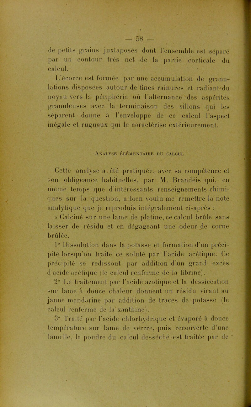 de petits grains juxtaposés dont 1 ensemble est séparé par un contour très net de la partie corticale du calcul. L'écorce est formée par une accumulation de granu- lations disposées autour de tines rainures et radiant*du noyau vers la périphérie où l’alternance des aspérités granuleuses avec la terminaison des sillons qui les Séparent donne à l’enveloppe de ce calcul l’aspect inégale et rugueux qui le caractérise extérieurement. Analyse élémentaire du calcul Cette analyse a . été pratiquée, avec sa compétence et son obligeance habituelles, par M. Brandéis qui, en même temps que d’intéressants renseignements chimi- ques sur la question, a bien voulu me remettre la note analytique que je reproduis intégralement ci-après : « Calciné sur une lame de platine, ce calcul brûle sans laisser de résidu et en dégageant une odeur de corne brûlée. 1° Dissolution dans la potasse et formation d'un préci- pité lorsqu’on traite ce soluté par l’acide acétique. Ce précipité se redissout par addition d’un grand excès d’acide acétique (le calcul renferme de la fibrine). 2° Le traitement par l’acide azotique et la dessiccation sur laine a douce chaleur donnent un résidu virant au jaune mandarine par addition de traces de potasse (le calcul renferme de la xanlhine). 3 Traité par l’acide chlorhydrique et évaporé à douce température sur lame de verrre, puis recouverte d’une lamelle, la poudré du calcul desséché est traitée par de *