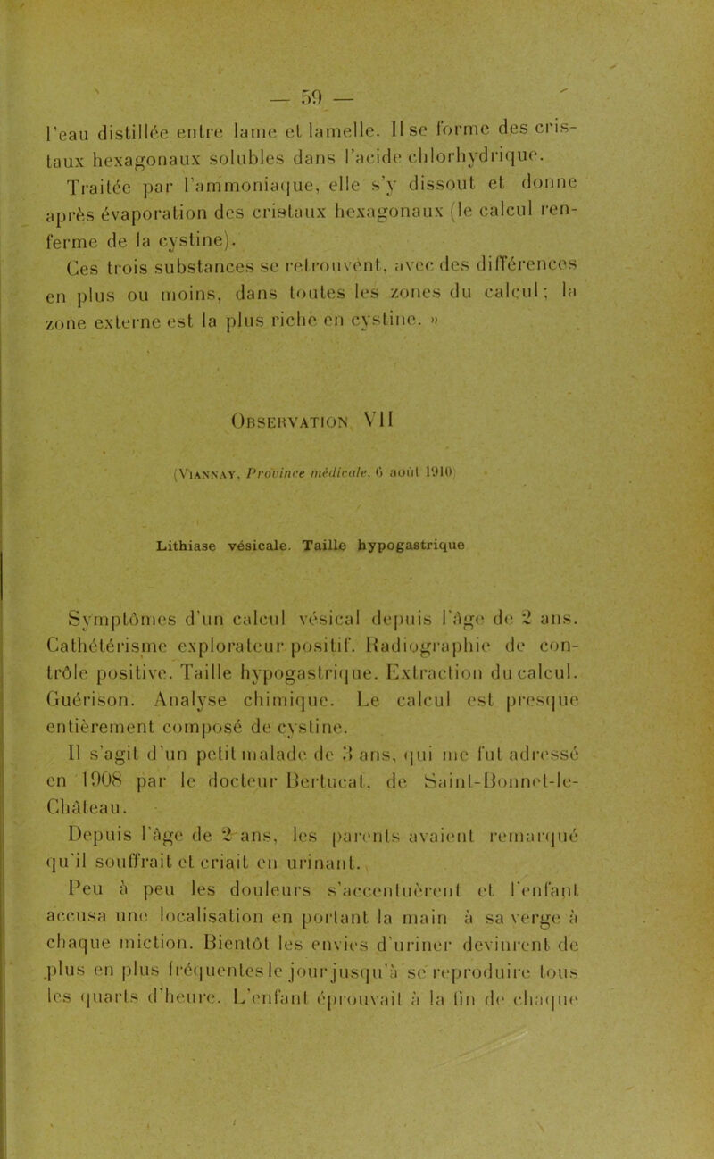— 50 — l’eau distillée entre lame et lamelle. Use forme des cris- taux hexagonaux solubles dans l’acide chlorhydrique. Traitée par l'ammoniaque, elle s’y dissout et donne après évaporation des cristaux hexagonaux (le calcul ren- ferme de la cystine). Ces trois substances se retrouvent, avec des différences en plus ou moins, dans toutes les zones du calcul; la zone externe est la plus riche en cystine. » Observation VU (Yiannay. Province medicale, (i aoùl 1910 Lithiase vésicale. Taille hypogastrique Symptômes d’un calcul vésical depuis l'Age de 2 ans. Cathétérisme explorateur positif. Radiographie de con- trôle positive. Taille hypogastrique. Extraction du calcul. Guérison. Analyse chimique. Le calcul est presque entièrement composé de cystine. 11 s’agit d’un petit malade de il ans, qui me fut adressé en 1008 par le docteur Bertucat, de Saint-Bonnel-le- Chûteau. Depuis l'âge de 2 ans, les parents avaient remarqué qu’il souffrait et criait en urinant. Peu â peu les douleurs s’accentuèrent et l’enfant accusa une localisation en portant la main à sa verge à chaque miction. Bientôt les envies d’uriner devinrent de .plus en plus fréquentes le jour jusqu'il se reproduire tous les quarts d heure. L’enfant éprouvait à la lin de chaque