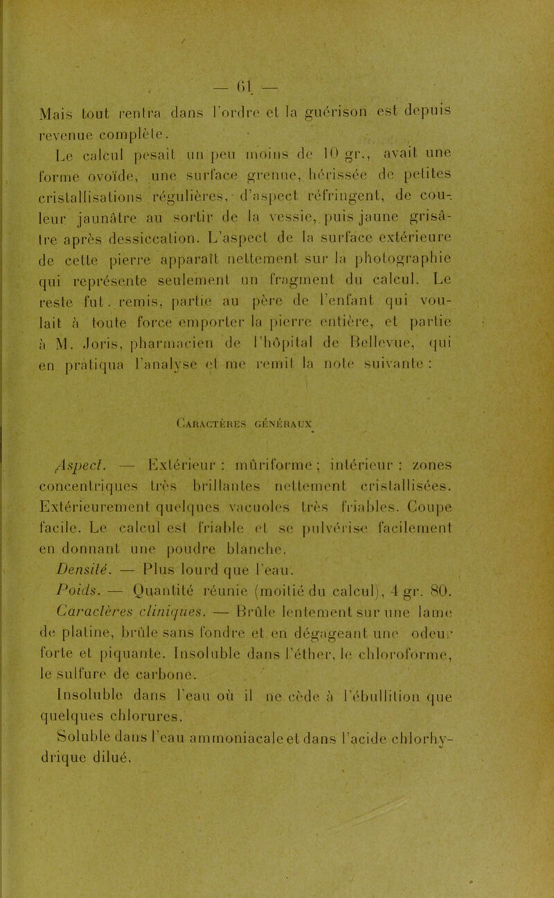 Mais tout rentra dans l’ordre et la guérison est depuis revenue complète; Le calcul pesait un peu moins de 10 gr., avait une forme ovoïde, une surface grenue, hérissée de petites cristallisations régulières, d’aspect réfringent, de cou- leur jaunâtre au sortir de la vessie, puis jaune grisâ- tre après dessiccation. L’aspect de la surface extérieure de celte pierre apparaît nettement Sur la photographie qui représente seulement un fragment du calcul. Le reste fut. remis, partie au père de l’enfant qui vou- lait ;ï toute force emporter la pierre entière, et partie à M. Joris, pharmacien de l’hôpital de Bellevue, qui en pratiqua l'analyse et me remit la note suivante : Ci A R A CT È RES OH N ÉI ( A U X Aspect. — Extérieur: mûriforme; intérieur: zones concentriques très brillantes nettement cristallisées. Extérieurement quelques vacuoles très friables. Coupe facile. Le calcul est friable et se pulvérise; facilement en donnant une poudre blanche. Densité. — Plus lourd que l'eau. Poids. — Quantité réunie (moitié du calcul), 4 gr. 80. Caractères cliniques. — Brûle lentement sur une lame; de platine, brûle sans tondre et en dégageant une odeur forte et piquante. Insoluble dans l’éther, le chloroforme, le sulfure de carbone. Insoluble dans l'eau où il ne cède à l'ébullition que quelques chlorures. Soluble dans l’eau ammoniacale et dans l’acide chlorhv- drique dilué.