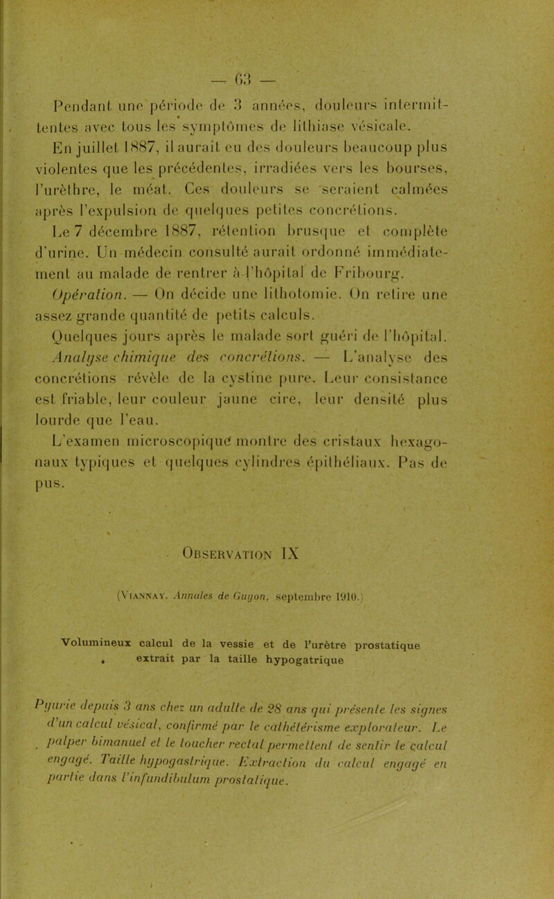 tentes avec tous les symptômes de lithiase vésicale. En juillet 1887, il aurait eu des douleurs beaucoup plus violentes que les précédentes, irradiées vers les bourses, l’urèthre, le méat. Ces douleurs se seraient calmées après l’expulsion de quelques petites concrétions. Le 7 décembre 1887, rétention brusque et complète d’urine. Un médecin consulté aurait ordonné immédiate- ment au malade de rentrer à l’hôpital de Fribourg. Opération. — On décide une lithotomie. On retire une assez grande quantité de petits calculs. Quelques jours après le malade sort guéri de l'hôpital. Analyse chimique des concrétions. — L’analyse des concrétions révèle de la cystinc pure. Leur consistance est friable, leur couleur jaune cire, leur densité plus lourde que l’eau. L’examen microscopique montre des cristaux hexago- naux typiques et quelques cylindres épithéliaux. Pas de pus. Observation IX (Viannay. Annales de Guyon, septembre 1910. Volumineux calcul de la vessie et de l’urètre prostatique , extrait par la taille hypogatrique Pijurie depuis 3 ans chez un adulte de 28 ans qui présente les signes d un calcul vésical, confirmé par le cathétérisme explorateur. Le palper bimanuel et le loucher rectal permettent de sentir le calcul engagé. Taille hypogastrique. Extraction du calcul engagé en partie dans Tinfundibulum prostatique.