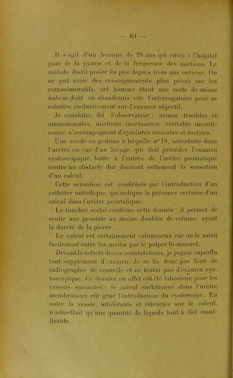 Il s'agit d'un homme de *2<S ans qui entra à l’hôpital pour de la pvurie et de la IVéjqu en ce des mictions. Le malade disait pisser du pus depuis trois ans environ. On ne put avoir des renseignements plus précis sur les commémoratifs, cet, homme étant une sorte de minus habetis dont on abandonna vite l'interrogatoire pour se rabattre exclusivement sur l’examen objectif. Je constatai, dit l’observateur : urines troubles et ammoniacales, mictions incessantes (véritable inconti- nence) s’accompagnant d’épreintes vésicales et rectales. Une sonde en gomme à béquille n° 18, introduite dans l’urètre en vue d’un lavage qui doit précéder l’examen cystoscopique, butte à l’entrée de l’urètre prostatique contre un obstacle dur donnant nettement la sensation d’un calcul. Cette sensation est continuée par l’introduction d’un cathéter métallique, qui indique la présence certaine d’un calcul dans l'urètre prostatique. Le toucher rectal confirme celle donnée : il permet de sentir une prostate au moins doublée de volume, ayant la dureté de la pierre. Le calcul est certainement volumineux car on le saisit facilement entre les mains parle palper bi-manuel. Devant la nettetédeces constatations, je jugeai superflu tout supplément d'examen. Je ne lis donc pas faire de radiographie de contrôle et ne tentai pas d’examen cys- toscopique. Ce dernier en effet eût été laborieux pour les raisons suivantes : le calcul enchàtonilé dans l’urètre membraneux eût gêné l’introduction du cvstoscope. En outre la vessie, intolérante et rétractée sur le calcul, n’admettait qu’une quantité de liquide tout à lait insuf- fisante.