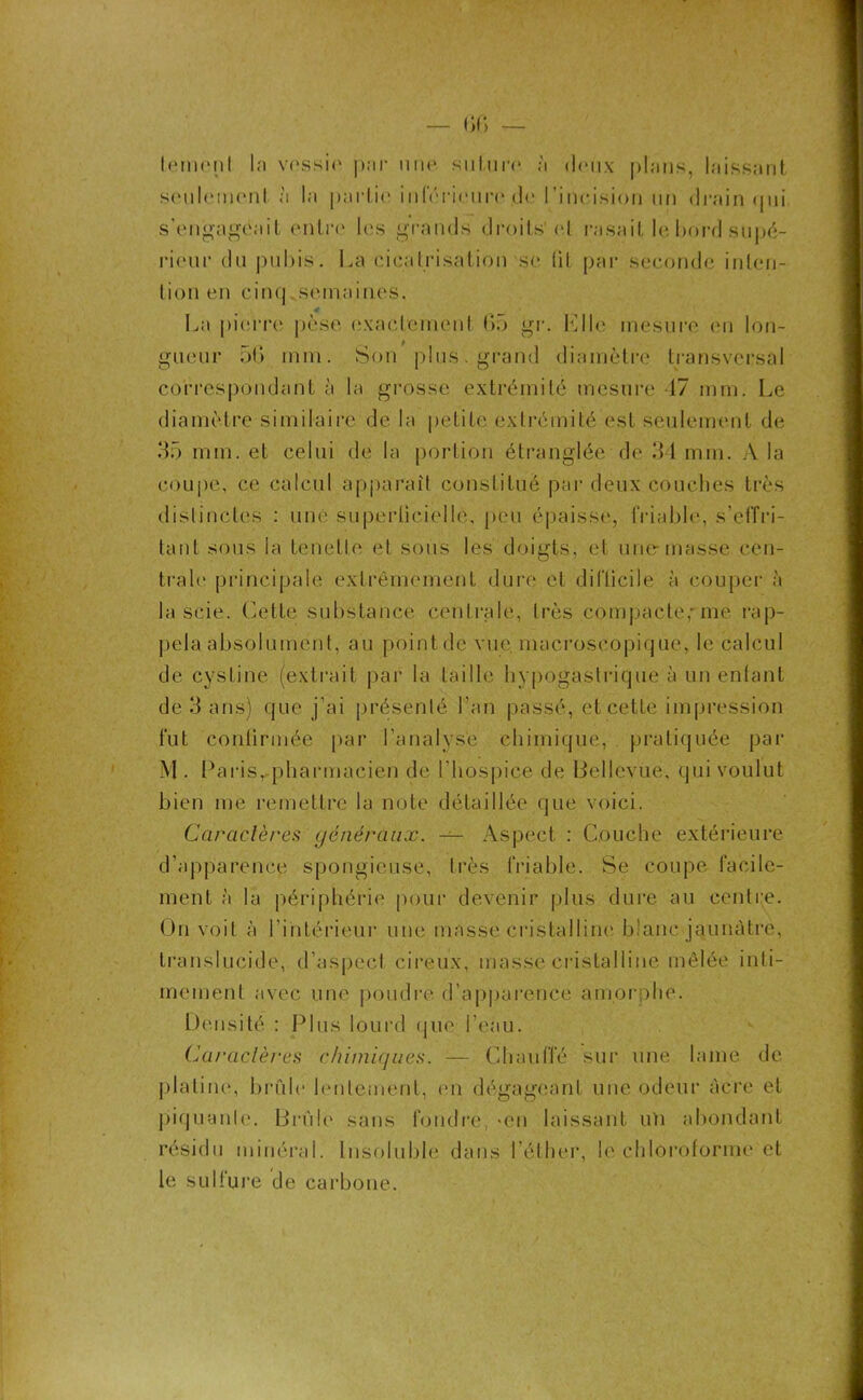 temenl In vos si o par nue suture a deux plans, laissant seulement à la partie inférieure do l'incision un drain <[iii s'engageait entre les grands droits'et rasait le bord supé- rieur du pubis. La cicatrisation se lit par seconde inten- tion en cinq semaines. * — La pierre pèse exactement 65 gr. Elle mesure en lon- gueur 56 mm. Son plus ..grand diamètre transversal correspondant à la grosse extrémité mesure 47 mm. Le diamètre similaire de la petite extrémité est seulement de 35 mm. et celui de la portion étranglée de 34 mm. A la coupe, ce calcul apparaît constitué par deux couches très distinctes : une superücielle, peu épaisse, friable, s’effri- tant sons la tenetle et sons les doigts, et une-masse cen- trale principale extrêmement dure et difficile à couper à la scie. Cette substance centrale, très compacte,* me rap- pela absolument, au point de vue. macroscopique, le calcul de cystine (extrait par la taille hypogastrique à un entant de 3 ans) que j'ai présenté l’an passé, et cette impression fut continuée par l’analyse chimique, pratiquée par M • Paris, pharmacien de l'hospice de Bellevue, qui voulut bien me remettre la note détaillée que voici. Caractères généraux. — Aspect : Couche extérieure d'apparence spongieuse, très friable. Se coupe facile- ment à la périphérie pour devenir plus dure au centre. On voit à l'intérieur une masse cristalline blanc jaunâtre, translucide, d’aspect cireux, masse cristalline mêlée inti- mement avec une poudre d’apparence amorphe. Densité : Plus lourd que l'eau. Caractères chimiques. — Chauffé sur une lame de platine, brûle lentement, en dégageant une odeur acre et piquante. Brûle sans fondre, «en laissant un abondant résidu minéral. Insoluble dans l’élher, le chloroforme et le sulfure de carbone.