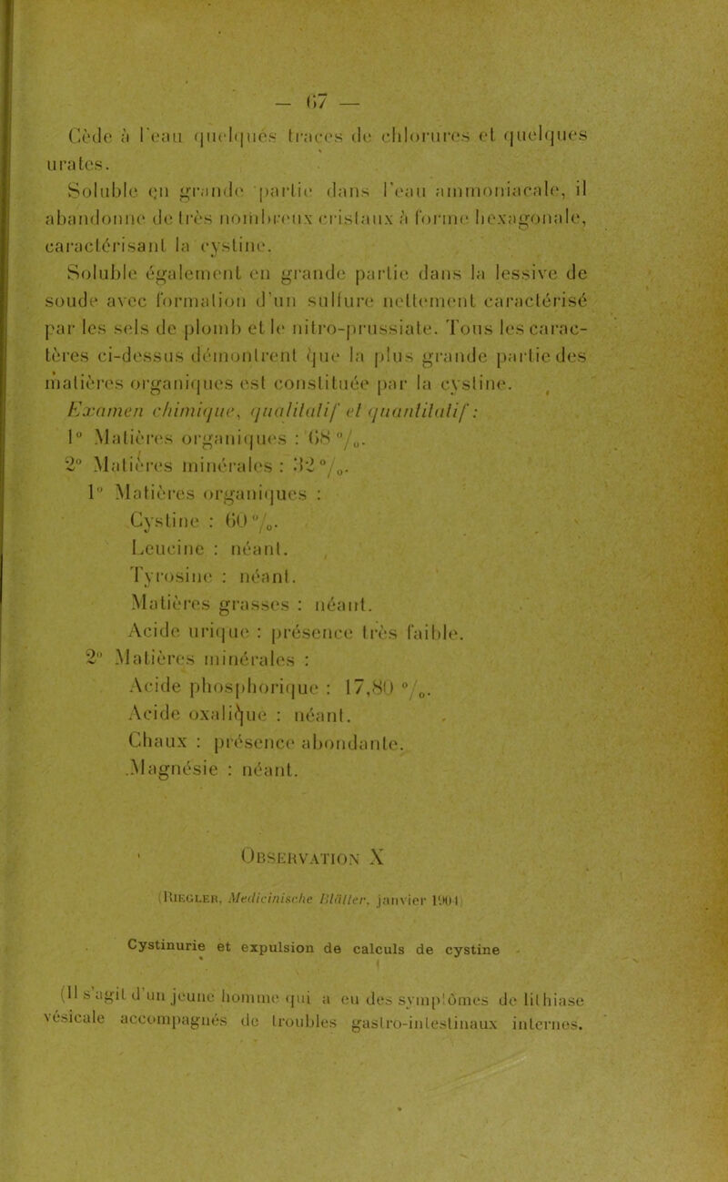 Cède a l'eau quelques traces de chlorures et quelques s urates. Soluble <ju grande partie dans l’eau ammoniacale, il abandonne de très nombreux cristaux à forme hexagonale, caractérisant la cysline. Soluble également en grande partie dans la lessive de soude avec formation d’un sulfure nettement caractérisé par les sels de plomb et le nitro-prussiate. Tous les carac- tères ci-dessus démontrent que la plus grande partie des matières organiques est constituée par la cysline. Examen chimique, qualitatif el quantitatif : 1° Matières organiques : (>8 °/0. 2° Matières minérales: ->2 °/u. 1° Matières organiques : Cysline : 60°/o- Leucine : néant. Tyrosine : néant. Matières grasses : néant. Acide urique : présence très faible. 2° Matières minérales : Acide phosphorique : 17,80 °/0. Acide oxalique : néant. Chaux : présence abondante. .Magnésie : néant. • Observation X (Uieglek, Medicinische BUiller, janvier l'.Mil Cystinurie et expulsion de calculs de cystine (Il s agil cl un jeune homme qui a eu des symptômes de lithiase \ésicale accompagnés de troubles gastro-intestinaux internes.
