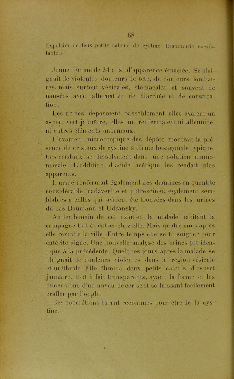 Expulsion de deux pelils calculs de cyslinc. Diaminuric coexis- lanle.) Jeune femme de 21 ans, d'apparence émaciée. Se plai- gnait do violentes douleurs de tête, de douleurs lombai- res, mais surtout vésicales, stomacales et souvent de nausées avec alternative de diarrhée et de constipa- tion. Les urines déposaient passablement, elles avaient un aspect vert jaunâtre, elles ne renfermaient ni albumine! ni autres éléments anormaux. L'examen microscopique des dépôts montrait la pré- sence de cristaux de cystine à forme hexagonale typique. Ces cristaux se dissolvaient dans une solution ammo- niacale. L'addition d’acide acétique les rendait plus apparents. L’urine renfermait également des diamines en quantité considérable (cadavérine et putrescine), également sem- blables à celles qui avaient été trouvées dans les urines du cas Bau ma un et Udransky. Au lendemain de cet examen, la malade habitant la campagne tint à rentrer chez elle. Mais quatre mois après elle revint à la ville. Entre temps elle se fit soigner pour entérite aiguë. Une nouvelle analyse des urines fut iden- tique à la précédente. Quelques jours après la malade se plaignait de douleurs violentes dans la région vésicale et uréthrale. Elle élimina deux petits calculs d’aspect jaunâtre, tout à Fait transparents, ayant la forme et les dimensions d’un noyau deceriseetsc laissant facilement éraller par l'ongle. Ces concrétions furent reconnues pour être de la cys- lirie.